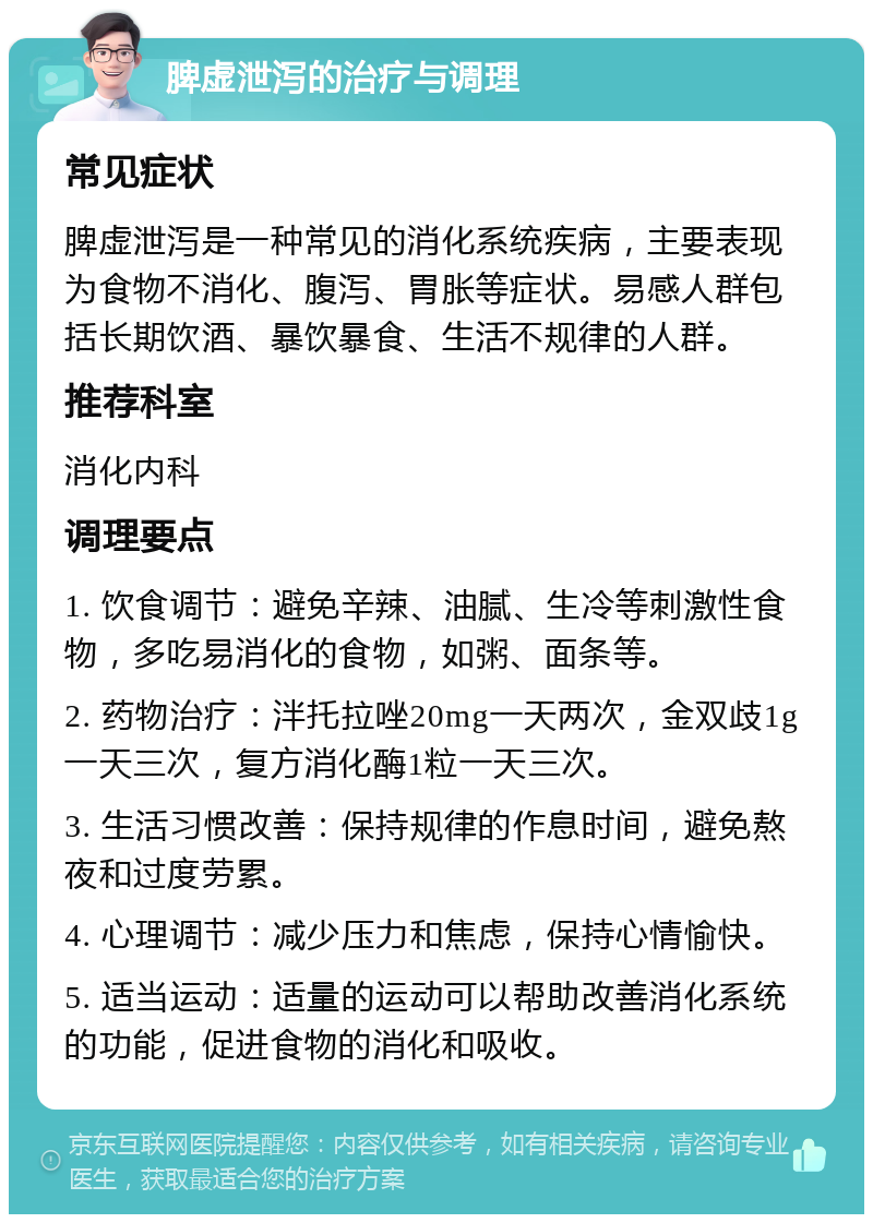 脾虚泄泻的治疗与调理 常见症状 脾虚泄泻是一种常见的消化系统疾病，主要表现为食物不消化、腹泻、胃胀等症状。易感人群包括长期饮酒、暴饮暴食、生活不规律的人群。 推荐科室 消化内科 调理要点 1. 饮食调节：避免辛辣、油腻、生冷等刺激性食物，多吃易消化的食物，如粥、面条等。 2. 药物治疗：泮托拉唑20mg一天两次，金双歧1g一天三次，复方消化酶1粒一天三次。 3. 生活习惯改善：保持规律的作息时间，避免熬夜和过度劳累。 4. 心理调节：减少压力和焦虑，保持心情愉快。 5. 适当运动：适量的运动可以帮助改善消化系统的功能，促进食物的消化和吸收。