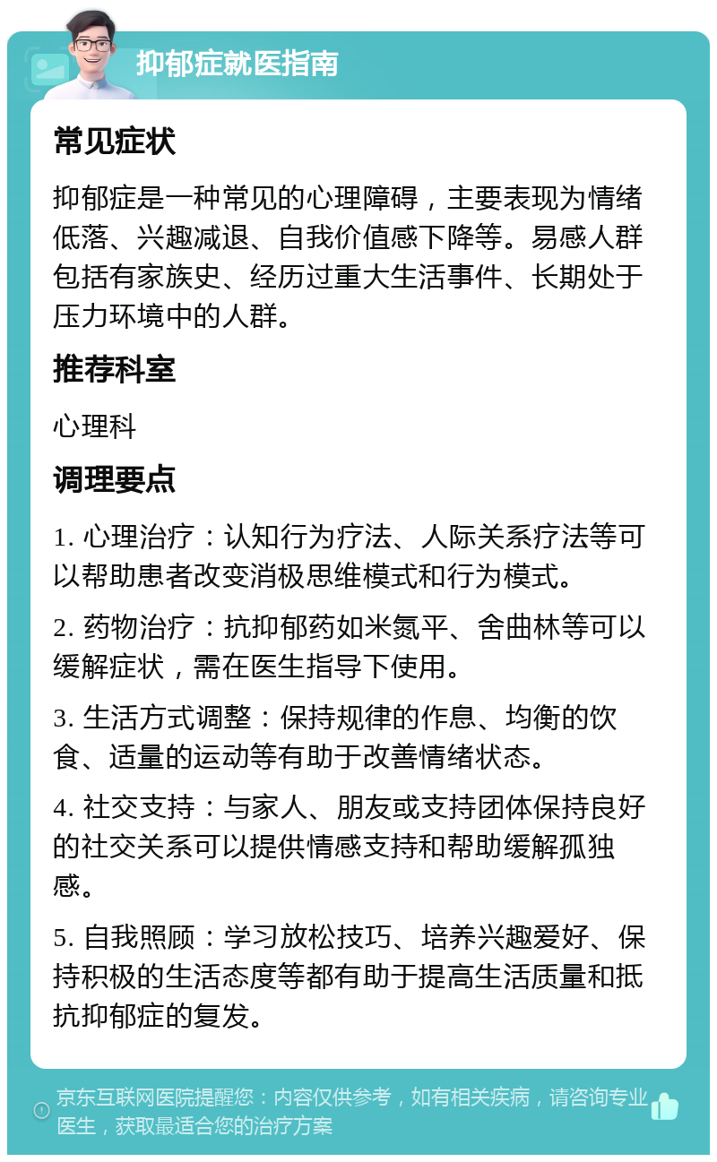 抑郁症就医指南 常见症状 抑郁症是一种常见的心理障碍，主要表现为情绪低落、兴趣减退、自我价值感下降等。易感人群包括有家族史、经历过重大生活事件、长期处于压力环境中的人群。 推荐科室 心理科 调理要点 1. 心理治疗：认知行为疗法、人际关系疗法等可以帮助患者改变消极思维模式和行为模式。 2. 药物治疗：抗抑郁药如米氮平、舍曲林等可以缓解症状，需在医生指导下使用。 3. 生活方式调整：保持规律的作息、均衡的饮食、适量的运动等有助于改善情绪状态。 4. 社交支持：与家人、朋友或支持团体保持良好的社交关系可以提供情感支持和帮助缓解孤独感。 5. 自我照顾：学习放松技巧、培养兴趣爱好、保持积极的生活态度等都有助于提高生活质量和抵抗抑郁症的复发。