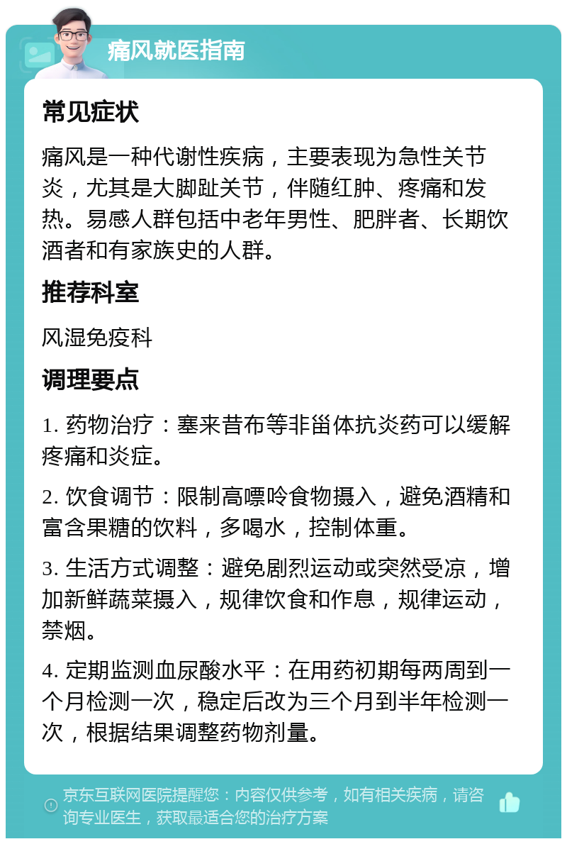 痛风就医指南 常见症状 痛风是一种代谢性疾病，主要表现为急性关节炎，尤其是大脚趾关节，伴随红肿、疼痛和发热。易感人群包括中老年男性、肥胖者、长期饮酒者和有家族史的人群。 推荐科室 风湿免疫科 调理要点 1. 药物治疗：塞来昔布等非甾体抗炎药可以缓解疼痛和炎症。 2. 饮食调节：限制高嘌呤食物摄入，避免酒精和富含果糖的饮料，多喝水，控制体重。 3. 生活方式调整：避免剧烈运动或突然受凉，增加新鲜蔬菜摄入，规律饮食和作息，规律运动，禁烟。 4. 定期监测血尿酸水平：在用药初期每两周到一个月检测一次，稳定后改为三个月到半年检测一次，根据结果调整药物剂量。