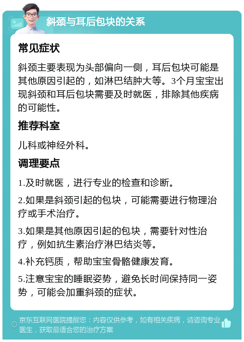 斜颈与耳后包块的关系 常见症状 斜颈主要表现为头部偏向一侧，耳后包块可能是其他原因引起的，如淋巴结肿大等。3个月宝宝出现斜颈和耳后包块需要及时就医，排除其他疾病的可能性。 推荐科室 儿科或神经外科。 调理要点 1.及时就医，进行专业的检查和诊断。 2.如果是斜颈引起的包块，可能需要进行物理治疗或手术治疗。 3.如果是其他原因引起的包块，需要针对性治疗，例如抗生素治疗淋巴结炎等。 4.补充钙质，帮助宝宝骨骼健康发育。 5.注意宝宝的睡眠姿势，避免长时间保持同一姿势，可能会加重斜颈的症状。