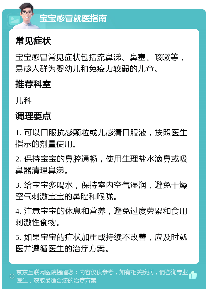 宝宝感冒就医指南 常见症状 宝宝感冒常见症状包括流鼻涕、鼻塞、咳嗽等，易感人群为婴幼儿和免疫力较弱的儿童。 推荐科室 儿科 调理要点 1. 可以口服抗感颗粒或儿感清口服液，按照医生指示的剂量使用。 2. 保持宝宝的鼻腔通畅，使用生理盐水滴鼻或吸鼻器清理鼻涕。 3. 给宝宝多喝水，保持室内空气湿润，避免干燥空气刺激宝宝的鼻腔和喉咙。 4. 注意宝宝的休息和营养，避免过度劳累和食用刺激性食物。 5. 如果宝宝的症状加重或持续不改善，应及时就医并遵循医生的治疗方案。