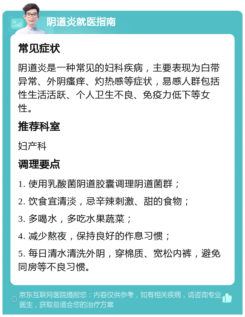 阴道炎就医指南 常见症状 阴道炎是一种常见的妇科疾病，主要表现为白带异常、外阴瘙痒、灼热感等症状，易感人群包括性生活活跃、个人卫生不良、免疫力低下等女性。 推荐科室 妇产科 调理要点 1. 使用乳酸菌阴道胶囊调理阴道菌群； 2. 饮食宜清淡，忌辛辣刺激、甜的食物； 3. 多喝水，多吃水果蔬菜； 4. 减少熬夜，保持良好的作息习惯； 5. 每日清水清洗外阴，穿棉质、宽松内裤，避免同房等不良习惯。