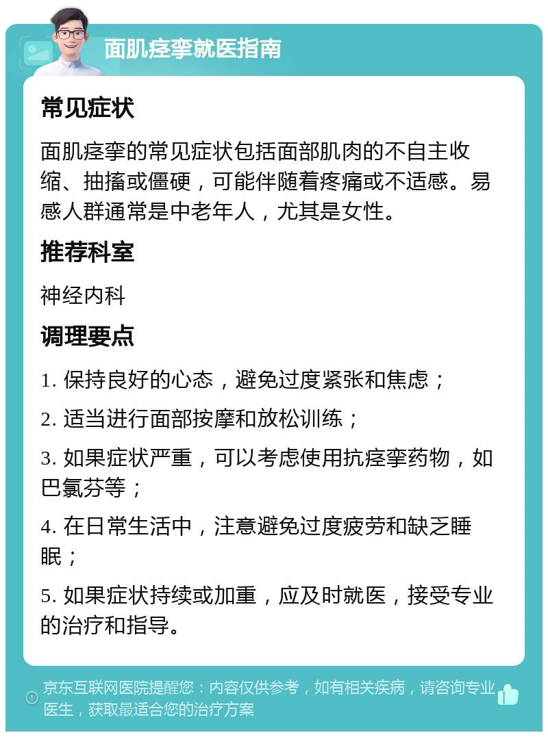 面肌痉挛就医指南 常见症状 面肌痉挛的常见症状包括面部肌肉的不自主收缩、抽搐或僵硬，可能伴随着疼痛或不适感。易感人群通常是中老年人，尤其是女性。 推荐科室 神经内科 调理要点 1. 保持良好的心态，避免过度紧张和焦虑； 2. 适当进行面部按摩和放松训练； 3. 如果症状严重，可以考虑使用抗痉挛药物，如巴氯芬等； 4. 在日常生活中，注意避免过度疲劳和缺乏睡眠； 5. 如果症状持续或加重，应及时就医，接受专业的治疗和指导。