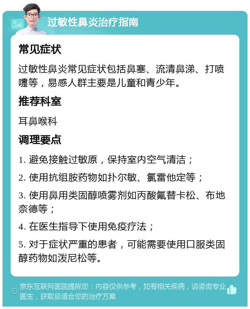 过敏性鼻炎治疗指南 常见症状 过敏性鼻炎常见症状包括鼻塞、流清鼻涕、打喷嚏等，易感人群主要是儿童和青少年。 推荐科室 耳鼻喉科 调理要点 1. 避免接触过敏原，保持室内空气清洁； 2. 使用抗组胺药物如扑尔敏、氯雷他定等； 3. 使用鼻用类固醇喷雾剂如丙酸氟替卡松、布地奈德等； 4. 在医生指导下使用免疫疗法； 5. 对于症状严重的患者，可能需要使用口服类固醇药物如泼尼松等。