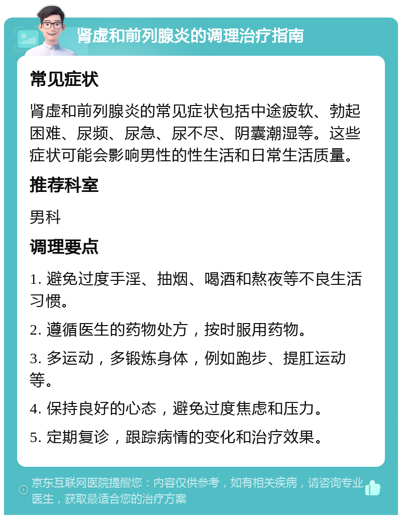 肾虚和前列腺炎的调理治疗指南 常见症状 肾虚和前列腺炎的常见症状包括中途疲软、勃起困难、尿频、尿急、尿不尽、阴囊潮湿等。这些症状可能会影响男性的性生活和日常生活质量。 推荐科室 男科 调理要点 1. 避免过度手淫、抽烟、喝酒和熬夜等不良生活习惯。 2. 遵循医生的药物处方，按时服用药物。 3. 多运动，多锻炼身体，例如跑步、提肛运动等。 4. 保持良好的心态，避免过度焦虑和压力。 5. 定期复诊，跟踪病情的变化和治疗效果。