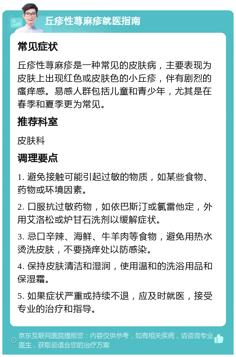 丘疹性荨麻疹就医指南 常见症状 丘疹性荨麻疹是一种常见的皮肤病，主要表现为皮肤上出现红色或皮肤色的小丘疹，伴有剧烈的瘙痒感。易感人群包括儿童和青少年，尤其是在春季和夏季更为常见。 推荐科室 皮肤科 调理要点 1. 避免接触可能引起过敏的物质，如某些食物、药物或环境因素。 2. 口服抗过敏药物，如依巴斯汀或氯雷他定，外用艾洛松或炉甘石洗剂以缓解症状。 3. 忌口辛辣、海鲜、牛羊肉等食物，避免用热水烫洗皮肤，不要挠痒处以防感染。 4. 保持皮肤清洁和湿润，使用温和的洗浴用品和保湿霜。 5. 如果症状严重或持续不退，应及时就医，接受专业的治疗和指导。