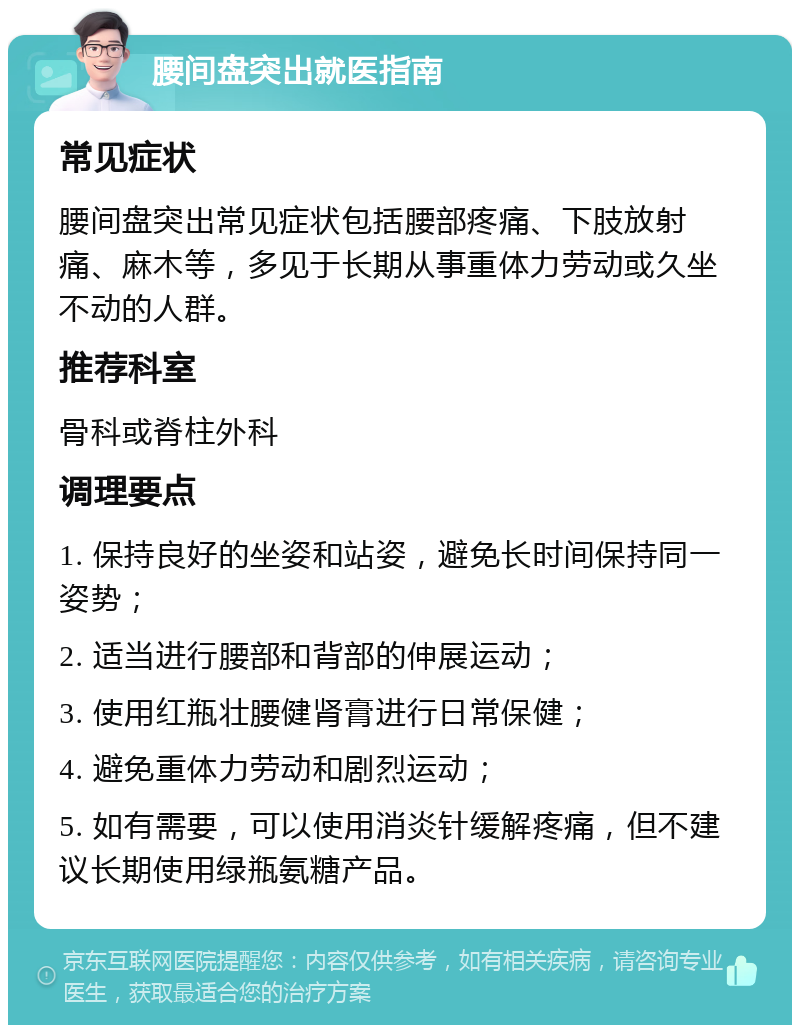 腰间盘突出就医指南 常见症状 腰间盘突出常见症状包括腰部疼痛、下肢放射痛、麻木等，多见于长期从事重体力劳动或久坐不动的人群。 推荐科室 骨科或脊柱外科 调理要点 1. 保持良好的坐姿和站姿，避免长时间保持同一姿势； 2. 适当进行腰部和背部的伸展运动； 3. 使用红瓶壮腰健肾膏进行日常保健； 4. 避免重体力劳动和剧烈运动； 5. 如有需要，可以使用消炎针缓解疼痛，但不建议长期使用绿瓶氨糖产品。