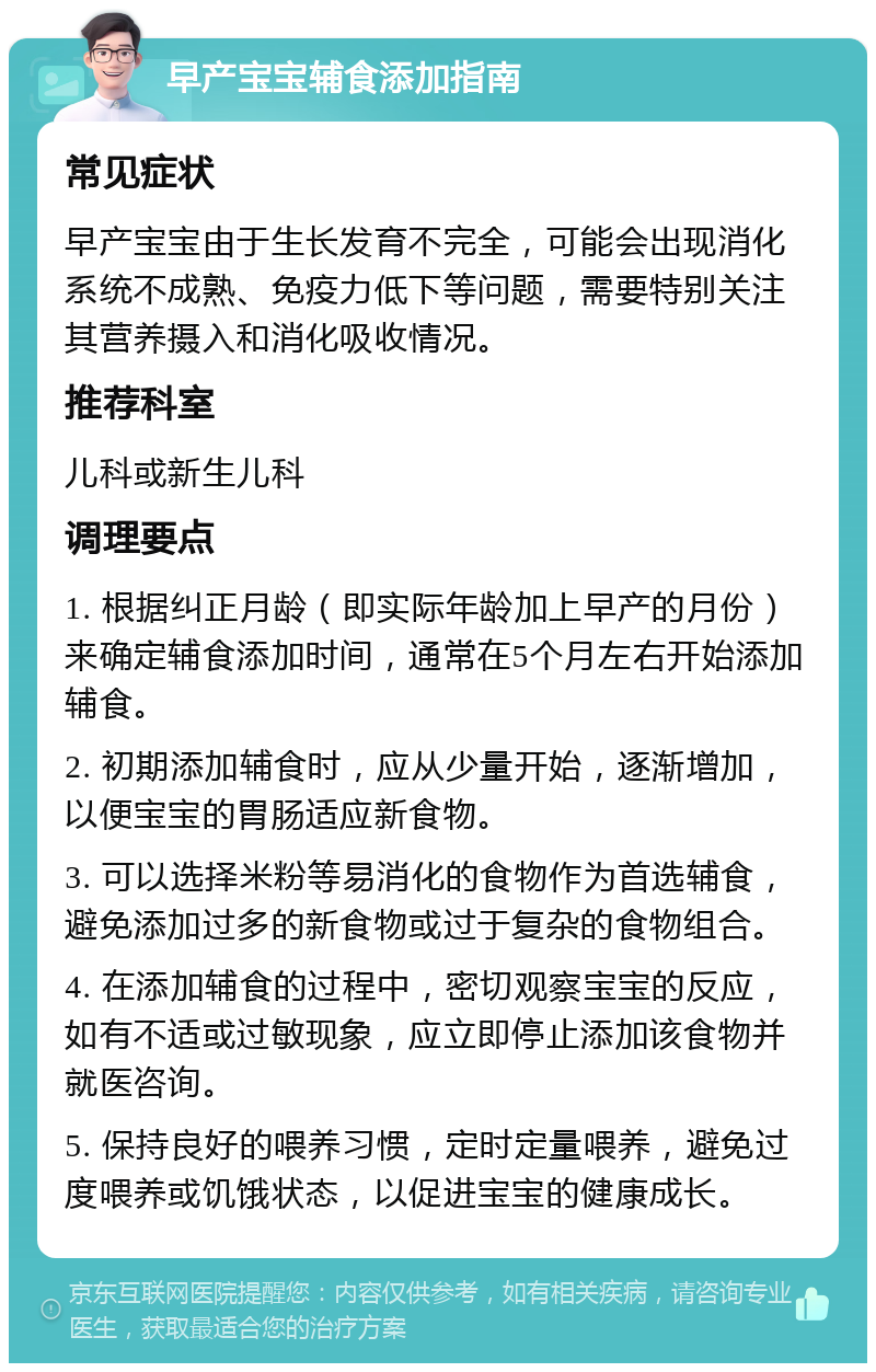 早产宝宝辅食添加指南 常见症状 早产宝宝由于生长发育不完全，可能会出现消化系统不成熟、免疫力低下等问题，需要特别关注其营养摄入和消化吸收情况。 推荐科室 儿科或新生儿科 调理要点 1. 根据纠正月龄（即实际年龄加上早产的月份）来确定辅食添加时间，通常在5个月左右开始添加辅食。 2. 初期添加辅食时，应从少量开始，逐渐增加，以便宝宝的胃肠适应新食物。 3. 可以选择米粉等易消化的食物作为首选辅食，避免添加过多的新食物或过于复杂的食物组合。 4. 在添加辅食的过程中，密切观察宝宝的反应，如有不适或过敏现象，应立即停止添加该食物并就医咨询。 5. 保持良好的喂养习惯，定时定量喂养，避免过度喂养或饥饿状态，以促进宝宝的健康成长。