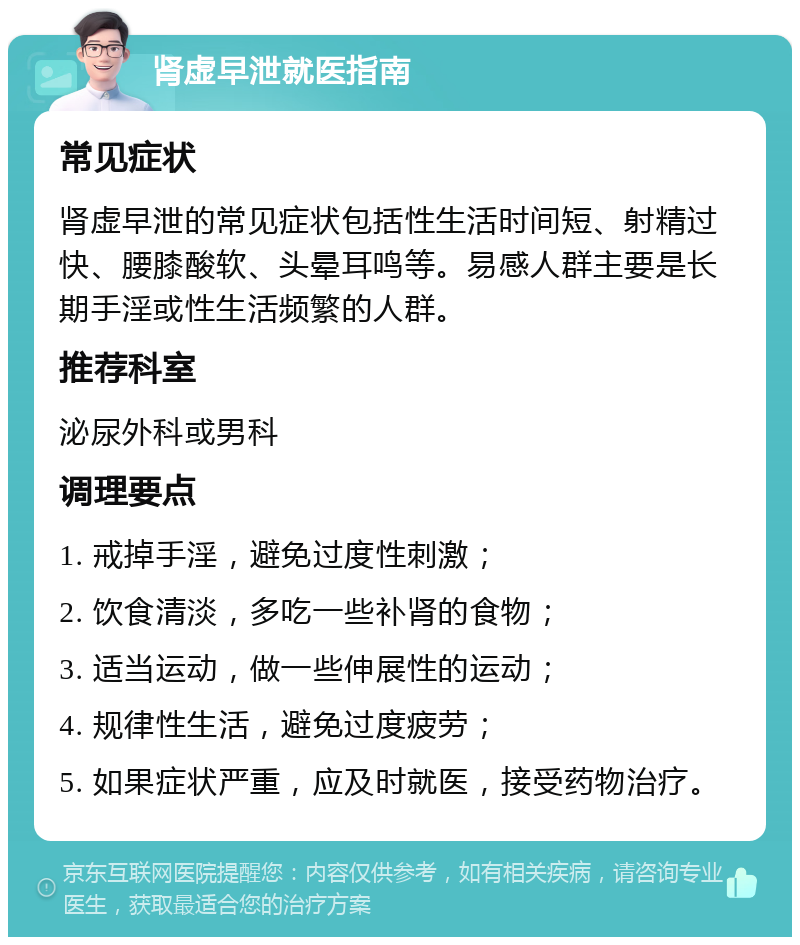 肾虚早泄就医指南 常见症状 肾虚早泄的常见症状包括性生活时间短、射精过快、腰膝酸软、头晕耳鸣等。易感人群主要是长期手淫或性生活频繁的人群。 推荐科室 泌尿外科或男科 调理要点 1. 戒掉手淫，避免过度性刺激； 2. 饮食清淡，多吃一些补肾的食物； 3. 适当运动，做一些伸展性的运动； 4. 规律性生活，避免过度疲劳； 5. 如果症状严重，应及时就医，接受药物治疗。