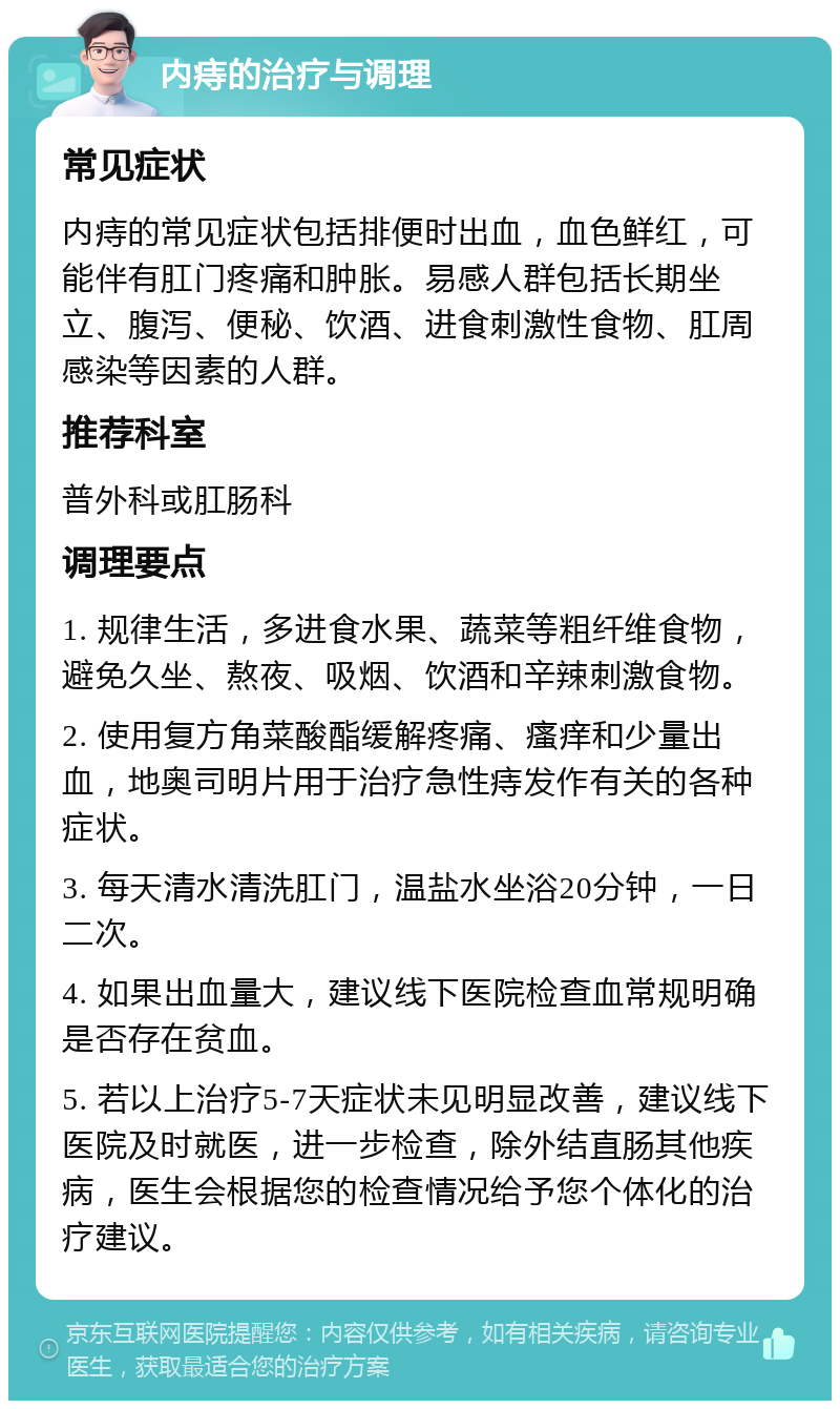 内痔的治疗与调理 常见症状 内痔的常见症状包括排便时出血，血色鲜红，可能伴有肛门疼痛和肿胀。易感人群包括长期坐立、腹泻、便秘、饮酒、进食刺激性食物、肛周感染等因素的人群。 推荐科室 普外科或肛肠科 调理要点 1. 规律生活，多进食水果、蔬菜等粗纤维食物，避免久坐、熬夜、吸烟、饮酒和辛辣刺激食物。 2. 使用复方角菜酸酯缓解疼痛、瘙痒和少量出血，地奥司明片用于治疗急性痔发作有关的各种症状。 3. 每天清水清洗肛门，温盐水坐浴20分钟，一日二次。 4. 如果出血量大，建议线下医院检查血常规明确是否存在贫血。 5. 若以上治疗5-7天症状未见明显改善，建议线下医院及时就医，进一步检查，除外结直肠其他疾病，医生会根据您的检查情况给予您个体化的治疗建议。