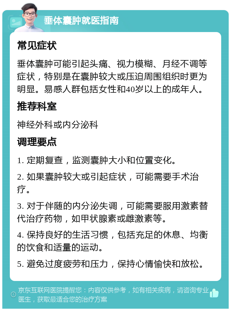 垂体囊肿就医指南 常见症状 垂体囊肿可能引起头痛、视力模糊、月经不调等症状，特别是在囊肿较大或压迫周围组织时更为明显。易感人群包括女性和40岁以上的成年人。 推荐科室 神经外科或内分泌科 调理要点 1. 定期复查，监测囊肿大小和位置变化。 2. 如果囊肿较大或引起症状，可能需要手术治疗。 3. 对于伴随的内分泌失调，可能需要服用激素替代治疗药物，如甲状腺素或雌激素等。 4. 保持良好的生活习惯，包括充足的休息、均衡的饮食和适量的运动。 5. 避免过度疲劳和压力，保持心情愉快和放松。