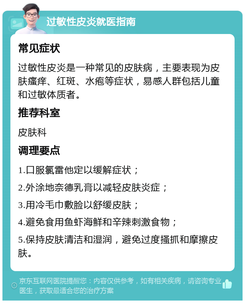 过敏性皮炎就医指南 常见症状 过敏性皮炎是一种常见的皮肤病，主要表现为皮肤瘙痒、红斑、水疱等症状，易感人群包括儿童和过敏体质者。 推荐科室 皮肤科 调理要点 1.口服氯雷他定以缓解症状； 2.外涂地奈德乳膏以减轻皮肤炎症； 3.用冷毛巾敷脸以舒缓皮肤； 4.避免食用鱼虾海鲜和辛辣刺激食物； 5.保持皮肤清洁和湿润，避免过度搔抓和摩擦皮肤。