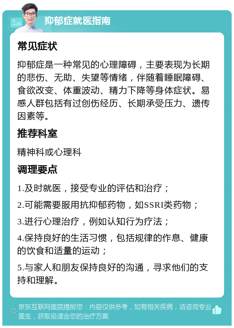 抑郁症就医指南 常见症状 抑郁症是一种常见的心理障碍，主要表现为长期的悲伤、无助、失望等情绪，伴随着睡眠障碍、食欲改变、体重波动、精力下降等身体症状。易感人群包括有过创伤经历、长期承受压力、遗传因素等。 推荐科室 精神科或心理科 调理要点 1.及时就医，接受专业的评估和治疗； 2.可能需要服用抗抑郁药物，如SSRI类药物； 3.进行心理治疗，例如认知行为疗法； 4.保持良好的生活习惯，包括规律的作息、健康的饮食和适量的运动； 5.与家人和朋友保持良好的沟通，寻求他们的支持和理解。