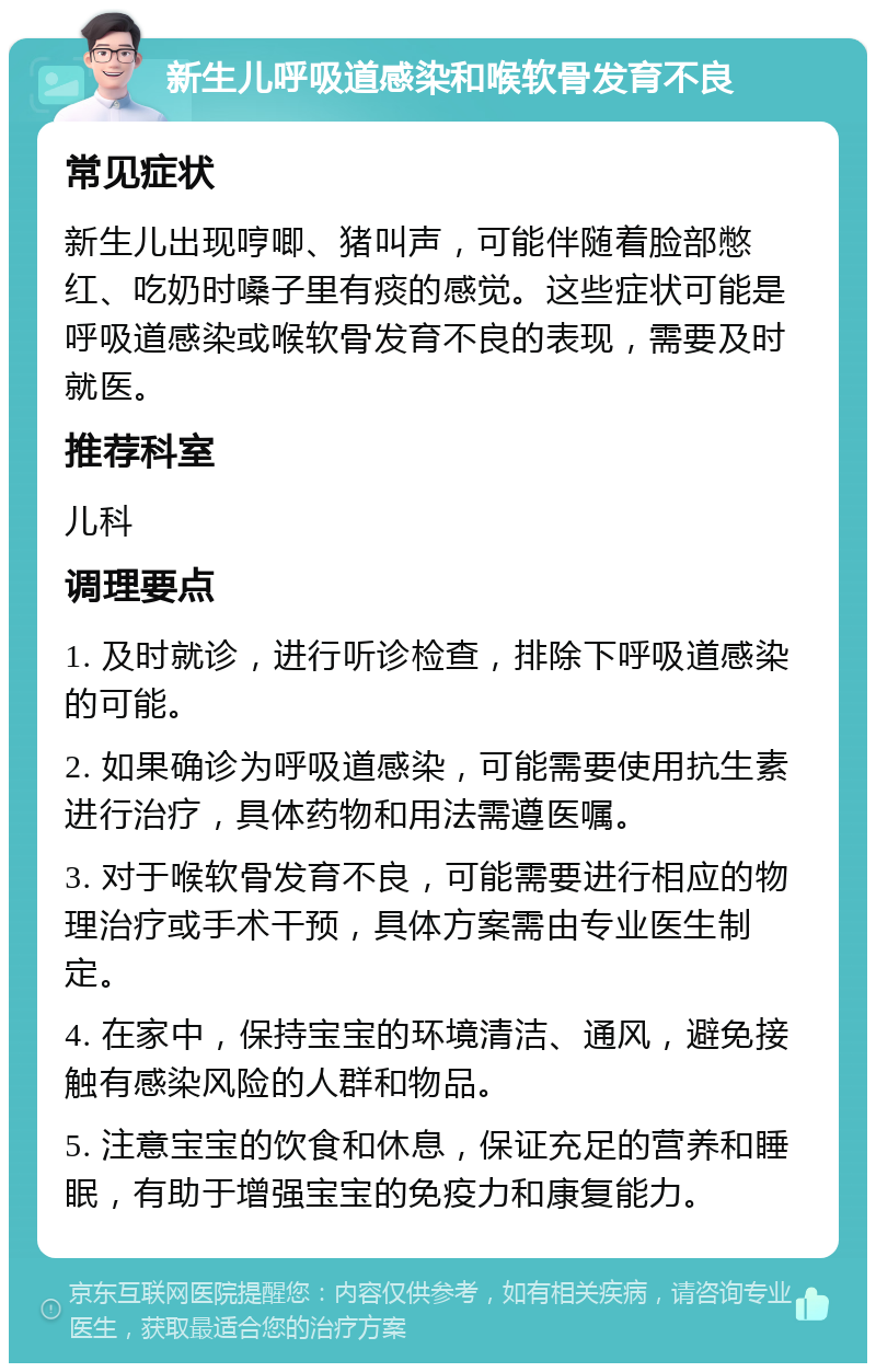 新生儿呼吸道感染和喉软骨发育不良 常见症状 新生儿出现哼唧、猪叫声，可能伴随着脸部憋红、吃奶时嗓子里有痰的感觉。这些症状可能是呼吸道感染或喉软骨发育不良的表现，需要及时就医。 推荐科室 儿科 调理要点 1. 及时就诊，进行听诊检查，排除下呼吸道感染的可能。 2. 如果确诊为呼吸道感染，可能需要使用抗生素进行治疗，具体药物和用法需遵医嘱。 3. 对于喉软骨发育不良，可能需要进行相应的物理治疗或手术干预，具体方案需由专业医生制定。 4. 在家中，保持宝宝的环境清洁、通风，避免接触有感染风险的人群和物品。 5. 注意宝宝的饮食和休息，保证充足的营养和睡眠，有助于增强宝宝的免疫力和康复能力。