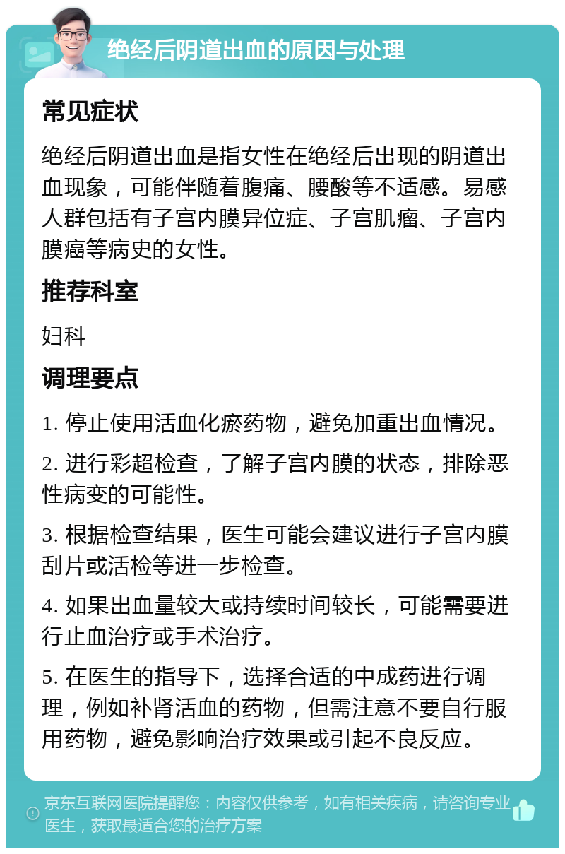 绝经后阴道出血的原因与处理 常见症状 绝经后阴道出血是指女性在绝经后出现的阴道出血现象，可能伴随着腹痛、腰酸等不适感。易感人群包括有子宫内膜异位症、子宫肌瘤、子宫内膜癌等病史的女性。 推荐科室 妇科 调理要点 1. 停止使用活血化瘀药物，避免加重出血情况。 2. 进行彩超检查，了解子宫内膜的状态，排除恶性病变的可能性。 3. 根据检查结果，医生可能会建议进行子宫内膜刮片或活检等进一步检查。 4. 如果出血量较大或持续时间较长，可能需要进行止血治疗或手术治疗。 5. 在医生的指导下，选择合适的中成药进行调理，例如补肾活血的药物，但需注意不要自行服用药物，避免影响治疗效果或引起不良反应。