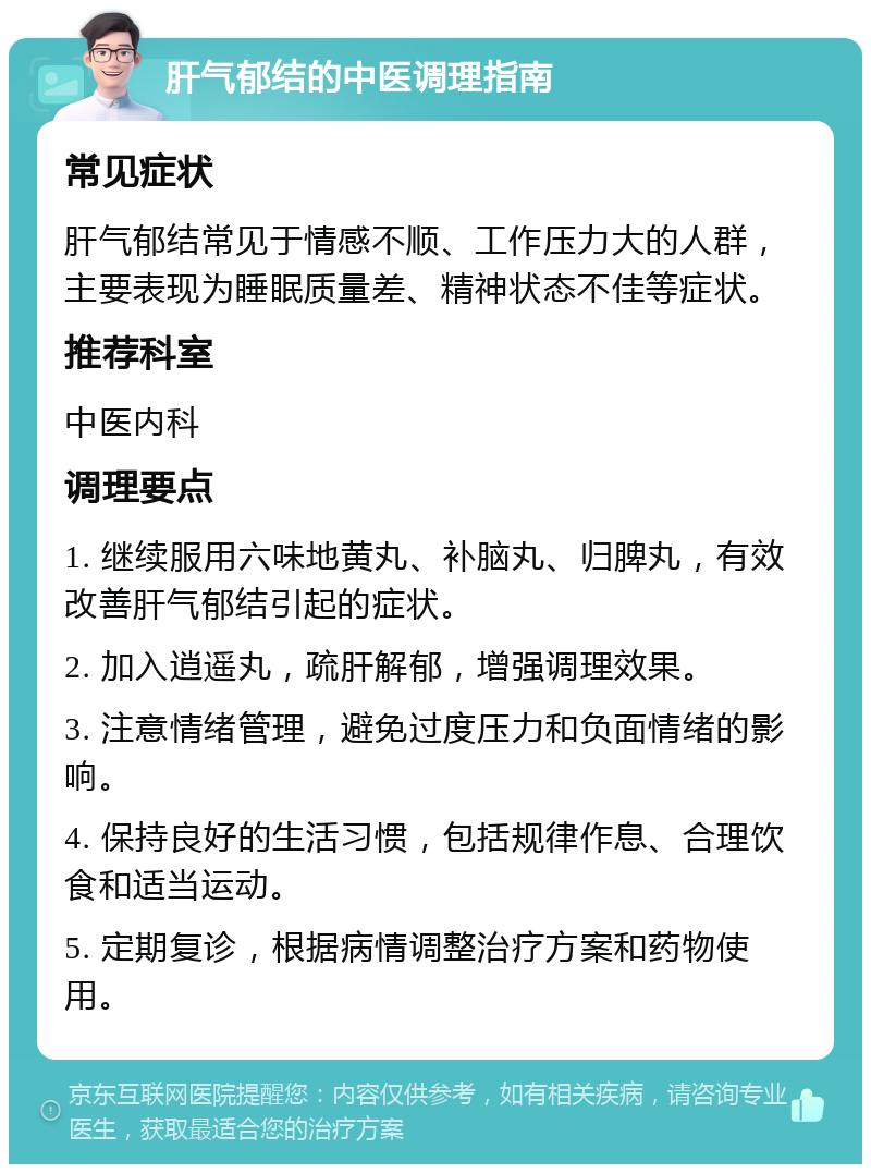 肝气郁结的中医调理指南 常见症状 肝气郁结常见于情感不顺、工作压力大的人群，主要表现为睡眠质量差、精神状态不佳等症状。 推荐科室 中医内科 调理要点 1. 继续服用六味地黄丸、补脑丸、归脾丸，有效改善肝气郁结引起的症状。 2. 加入逍遥丸，疏肝解郁，增强调理效果。 3. 注意情绪管理，避免过度压力和负面情绪的影响。 4. 保持良好的生活习惯，包括规律作息、合理饮食和适当运动。 5. 定期复诊，根据病情调整治疗方案和药物使用。