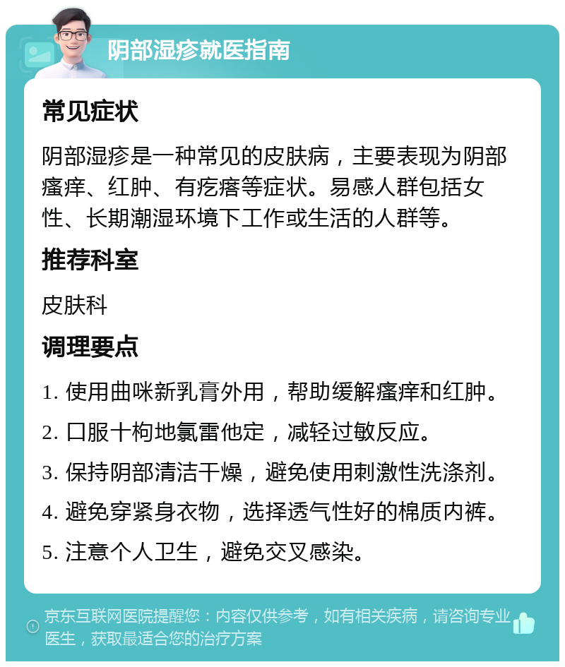 阴部湿疹就医指南 常见症状 阴部湿疹是一种常见的皮肤病，主要表现为阴部瘙痒、红肿、有疙瘩等症状。易感人群包括女性、长期潮湿环境下工作或生活的人群等。 推荐科室 皮肤科 调理要点 1. 使用曲咪新乳膏外用，帮助缓解瘙痒和红肿。 2. 口服十枸地氯雷他定，减轻过敏反应。 3. 保持阴部清洁干燥，避免使用刺激性洗涤剂。 4. 避免穿紧身衣物，选择透气性好的棉质内裤。 5. 注意个人卫生，避免交叉感染。