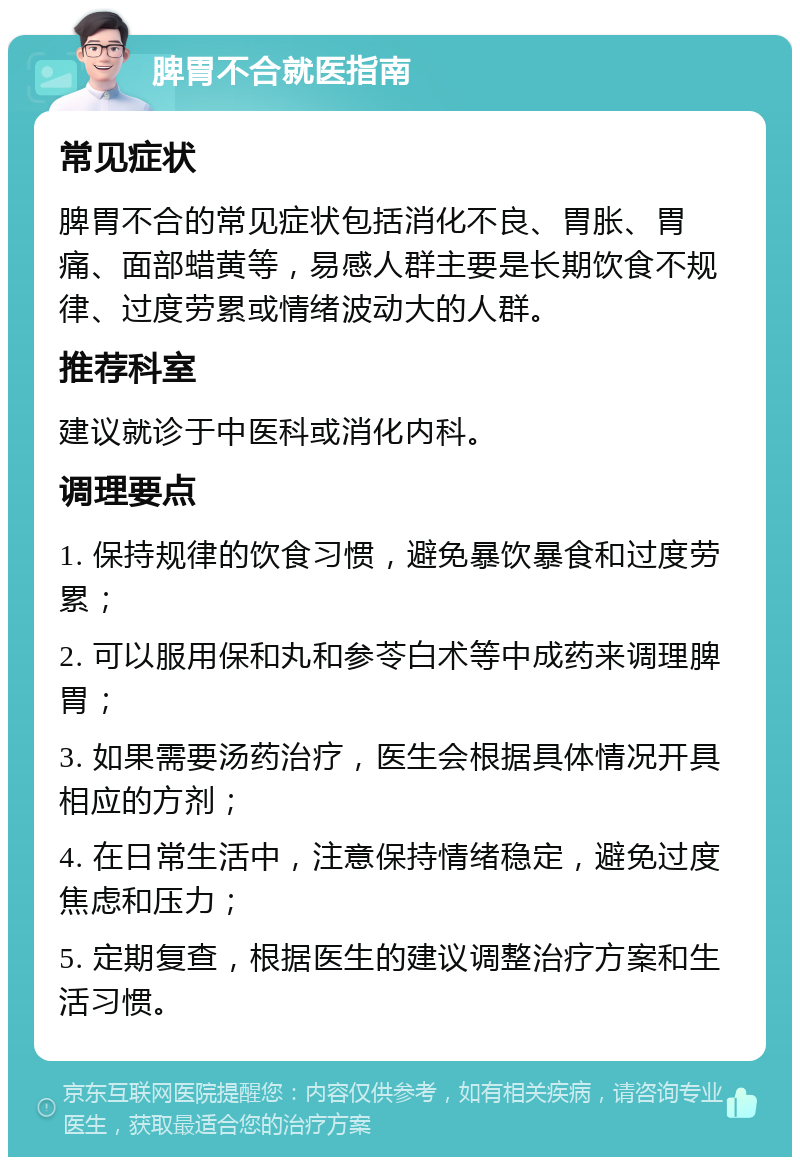 脾胃不合就医指南 常见症状 脾胃不合的常见症状包括消化不良、胃胀、胃痛、面部蜡黄等，易感人群主要是长期饮食不规律、过度劳累或情绪波动大的人群。 推荐科室 建议就诊于中医科或消化内科。 调理要点 1. 保持规律的饮食习惯，避免暴饮暴食和过度劳累； 2. 可以服用保和丸和参苓白术等中成药来调理脾胃； 3. 如果需要汤药治疗，医生会根据具体情况开具相应的方剂； 4. 在日常生活中，注意保持情绪稳定，避免过度焦虑和压力； 5. 定期复查，根据医生的建议调整治疗方案和生活习惯。