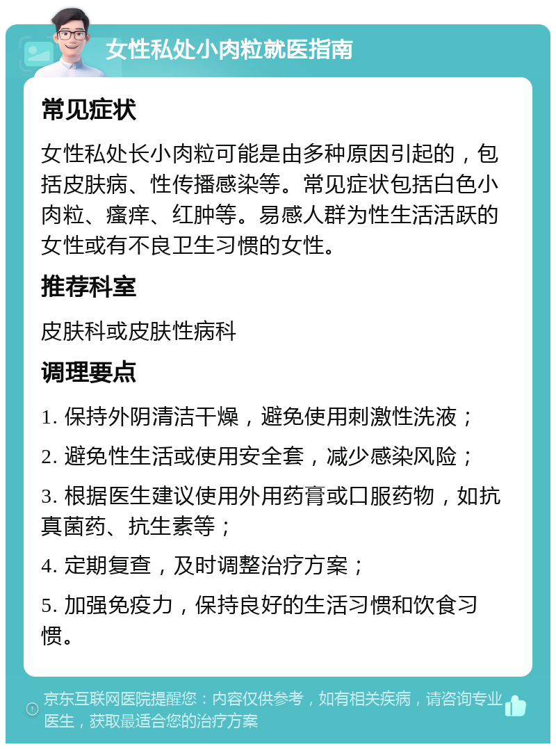 女性私处小肉粒就医指南 常见症状 女性私处长小肉粒可能是由多种原因引起的，包括皮肤病、性传播感染等。常见症状包括白色小肉粒、瘙痒、红肿等。易感人群为性生活活跃的女性或有不良卫生习惯的女性。 推荐科室 皮肤科或皮肤性病科 调理要点 1. 保持外阴清洁干燥，避免使用刺激性洗液； 2. 避免性生活或使用安全套，减少感染风险； 3. 根据医生建议使用外用药膏或口服药物，如抗真菌药、抗生素等； 4. 定期复查，及时调整治疗方案； 5. 加强免疫力，保持良好的生活习惯和饮食习惯。