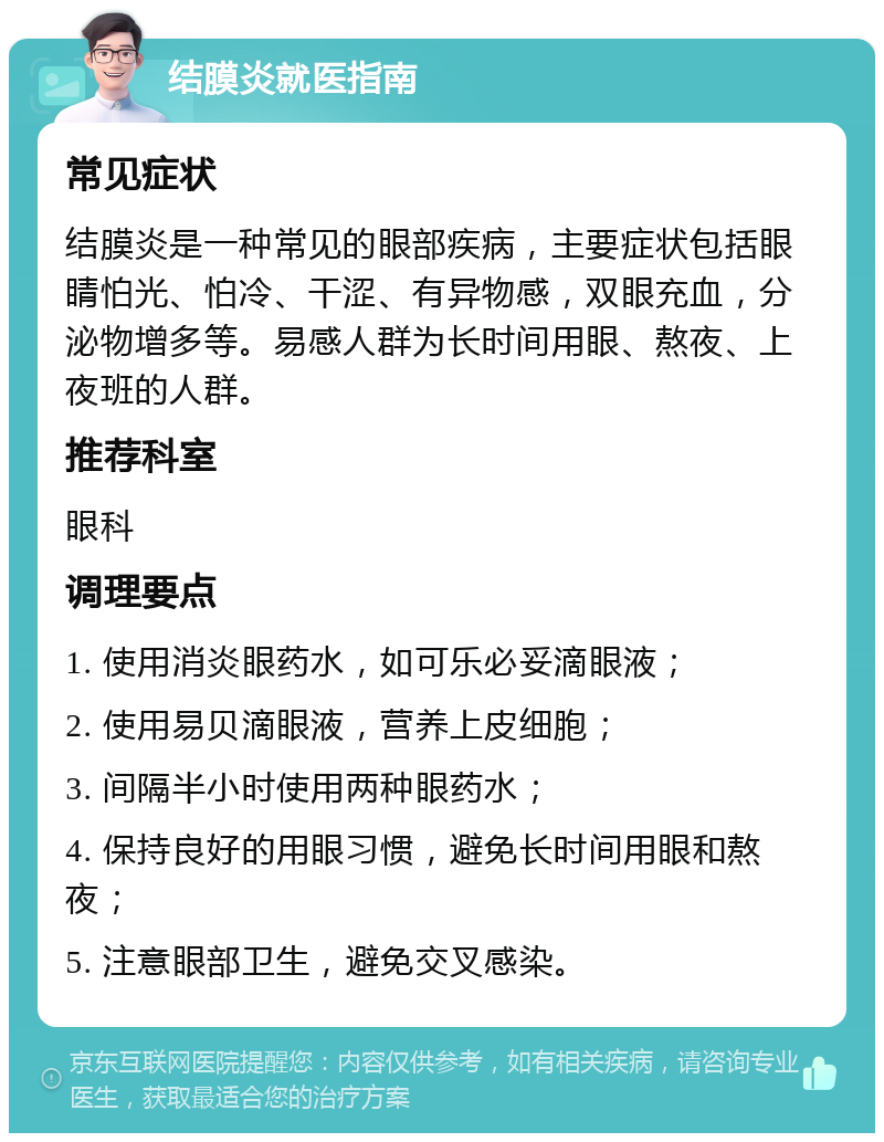 结膜炎就医指南 常见症状 结膜炎是一种常见的眼部疾病，主要症状包括眼睛怕光、怕冷、干涩、有异物感，双眼充血，分泌物增多等。易感人群为长时间用眼、熬夜、上夜班的人群。 推荐科室 眼科 调理要点 1. 使用消炎眼药水，如可乐必妥滴眼液； 2. 使用易贝滴眼液，营养上皮细胞； 3. 间隔半小时使用两种眼药水； 4. 保持良好的用眼习惯，避免长时间用眼和熬夜； 5. 注意眼部卫生，避免交叉感染。