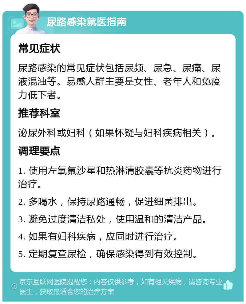 尿路感染就医指南 常见症状 尿路感染的常见症状包括尿频、尿急、尿痛、尿液混浊等。易感人群主要是女性、老年人和免疫力低下者。 推荐科室 泌尿外科或妇科（如果怀疑与妇科疾病相关）。 调理要点 1. 使用左氧氟沙星和热淋清胶囊等抗炎药物进行治疗。 2. 多喝水，保持尿路通畅，促进细菌排出。 3. 避免过度清洁私处，使用温和的清洁产品。 4. 如果有妇科疾病，应同时进行治疗。 5. 定期复查尿检，确保感染得到有效控制。