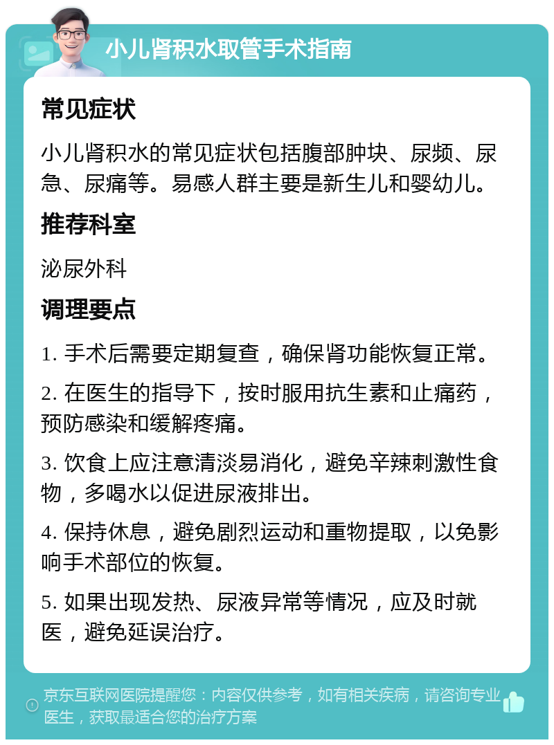 小儿肾积水取管手术指南 常见症状 小儿肾积水的常见症状包括腹部肿块、尿频、尿急、尿痛等。易感人群主要是新生儿和婴幼儿。 推荐科室 泌尿外科 调理要点 1. 手术后需要定期复查，确保肾功能恢复正常。 2. 在医生的指导下，按时服用抗生素和止痛药，预防感染和缓解疼痛。 3. 饮食上应注意清淡易消化，避免辛辣刺激性食物，多喝水以促进尿液排出。 4. 保持休息，避免剧烈运动和重物提取，以免影响手术部位的恢复。 5. 如果出现发热、尿液异常等情况，应及时就医，避免延误治疗。