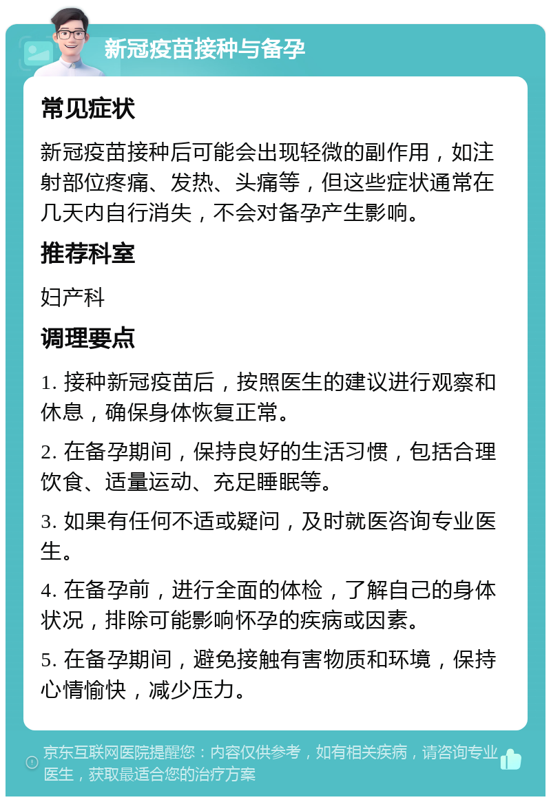 新冠疫苗接种与备孕 常见症状 新冠疫苗接种后可能会出现轻微的副作用，如注射部位疼痛、发热、头痛等，但这些症状通常在几天内自行消失，不会对备孕产生影响。 推荐科室 妇产科 调理要点 1. 接种新冠疫苗后，按照医生的建议进行观察和休息，确保身体恢复正常。 2. 在备孕期间，保持良好的生活习惯，包括合理饮食、适量运动、充足睡眠等。 3. 如果有任何不适或疑问，及时就医咨询专业医生。 4. 在备孕前，进行全面的体检，了解自己的身体状况，排除可能影响怀孕的疾病或因素。 5. 在备孕期间，避免接触有害物质和环境，保持心情愉快，减少压力。