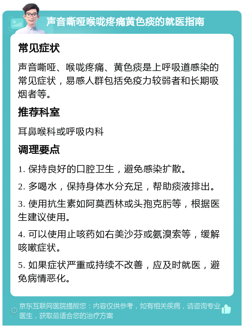 声音嘶哑喉咙疼痛黄色痰的就医指南 常见症状 声音嘶哑、喉咙疼痛、黄色痰是上呼吸道感染的常见症状，易感人群包括免疫力较弱者和长期吸烟者等。 推荐科室 耳鼻喉科或呼吸内科 调理要点 1. 保持良好的口腔卫生，避免感染扩散。 2. 多喝水，保持身体水分充足，帮助痰液排出。 3. 使用抗生素如阿莫西林或头孢克肟等，根据医生建议使用。 4. 可以使用止咳药如右美沙芬或氨溴索等，缓解咳嗽症状。 5. 如果症状严重或持续不改善，应及时就医，避免病情恶化。