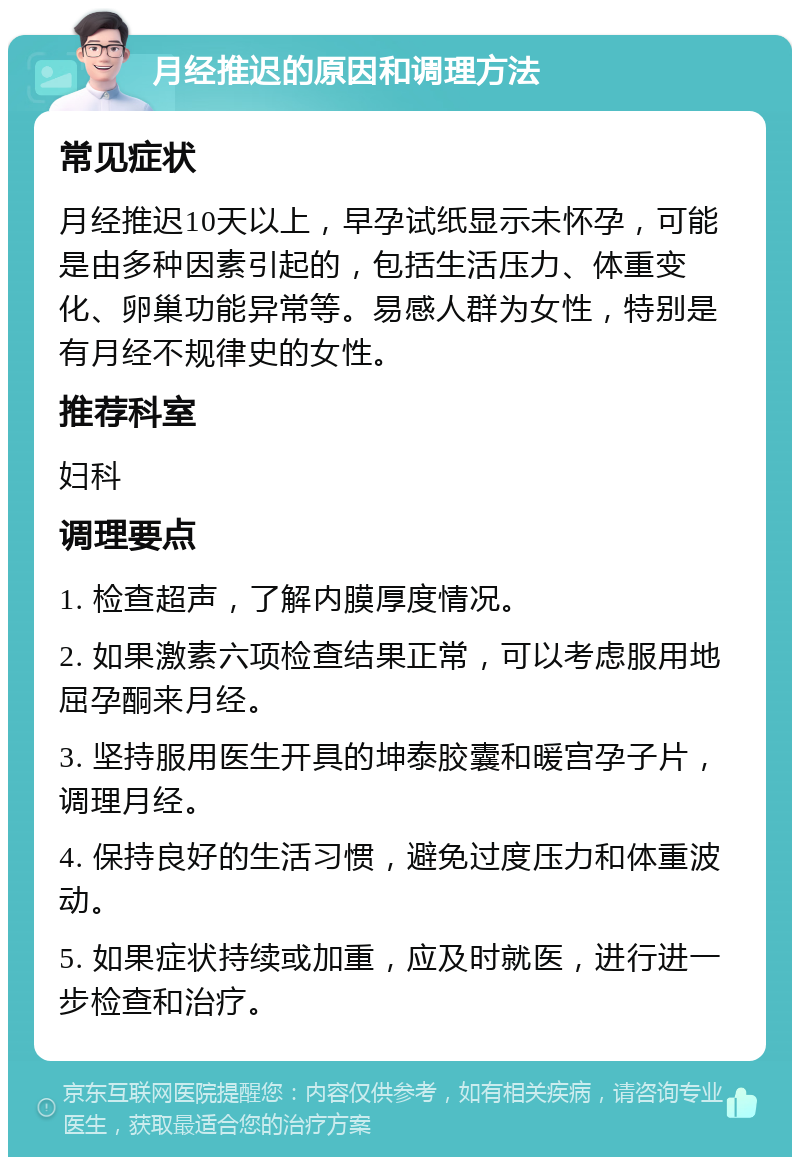 月经推迟的原因和调理方法 常见症状 月经推迟10天以上，早孕试纸显示未怀孕，可能是由多种因素引起的，包括生活压力、体重变化、卵巢功能异常等。易感人群为女性，特别是有月经不规律史的女性。 推荐科室 妇科 调理要点 1. 检查超声，了解内膜厚度情况。 2. 如果激素六项检查结果正常，可以考虑服用地屈孕酮来月经。 3. 坚持服用医生开具的坤泰胶囊和暖宫孕子片，调理月经。 4. 保持良好的生活习惯，避免过度压力和体重波动。 5. 如果症状持续或加重，应及时就医，进行进一步检查和治疗。