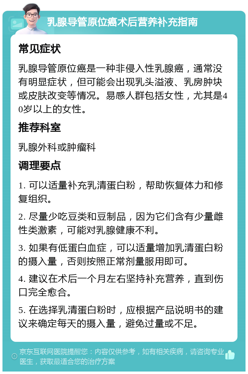 乳腺导管原位癌术后营养补充指南 常见症状 乳腺导管原位癌是一种非侵入性乳腺癌，通常没有明显症状，但可能会出现乳头溢液、乳房肿块或皮肤改变等情况。易感人群包括女性，尤其是40岁以上的女性。 推荐科室 乳腺外科或肿瘤科 调理要点 1. 可以适量补充乳清蛋白粉，帮助恢复体力和修复组织。 2. 尽量少吃豆类和豆制品，因为它们含有少量雌性类激素，可能对乳腺健康不利。 3. 如果有低蛋白血症，可以适量增加乳清蛋白粉的摄入量，否则按照正常剂量服用即可。 4. 建议在术后一个月左右坚持补充营养，直到伤口完全愈合。 5. 在选择乳清蛋白粉时，应根据产品说明书的建议来确定每天的摄入量，避免过量或不足。