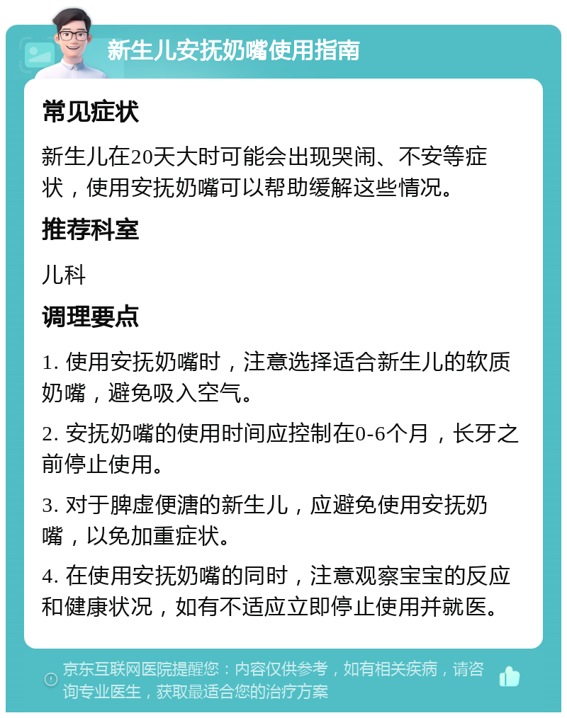 新生儿安抚奶嘴使用指南 常见症状 新生儿在20天大时可能会出现哭闹、不安等症状，使用安抚奶嘴可以帮助缓解这些情况。 推荐科室 儿科 调理要点 1. 使用安抚奶嘴时，注意选择适合新生儿的软质奶嘴，避免吸入空气。 2. 安抚奶嘴的使用时间应控制在0-6个月，长牙之前停止使用。 3. 对于脾虚便溏的新生儿，应避免使用安抚奶嘴，以免加重症状。 4. 在使用安抚奶嘴的同时，注意观察宝宝的反应和健康状况，如有不适应立即停止使用并就医。