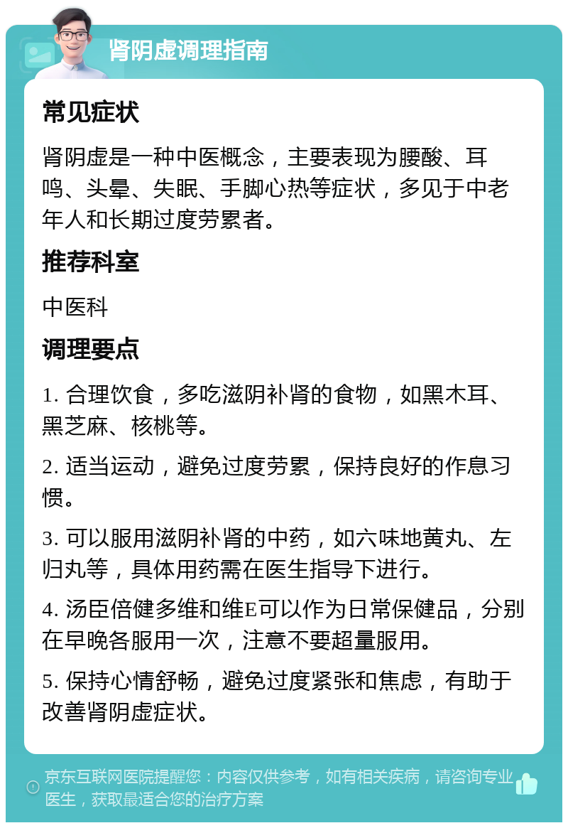 肾阴虚调理指南 常见症状 肾阴虚是一种中医概念，主要表现为腰酸、耳鸣、头晕、失眠、手脚心热等症状，多见于中老年人和长期过度劳累者。 推荐科室 中医科 调理要点 1. 合理饮食，多吃滋阴补肾的食物，如黑木耳、黑芝麻、核桃等。 2. 适当运动，避免过度劳累，保持良好的作息习惯。 3. 可以服用滋阴补肾的中药，如六味地黄丸、左归丸等，具体用药需在医生指导下进行。 4. 汤臣倍健多维和维E可以作为日常保健品，分别在早晚各服用一次，注意不要超量服用。 5. 保持心情舒畅，避免过度紧张和焦虑，有助于改善肾阴虚症状。