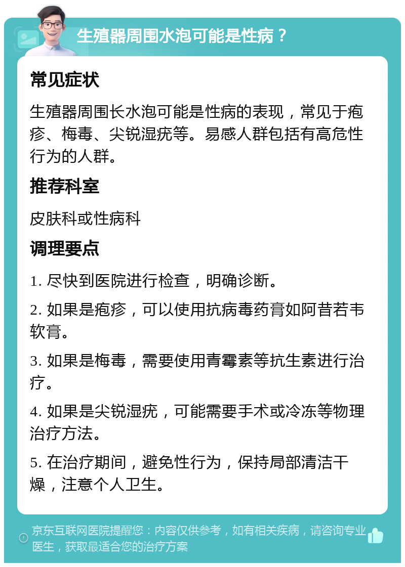 生殖器周围水泡可能是性病？ 常见症状 生殖器周围长水泡可能是性病的表现，常见于疱疹、梅毒、尖锐湿疣等。易感人群包括有高危性行为的人群。 推荐科室 皮肤科或性病科 调理要点 1. 尽快到医院进行检查，明确诊断。 2. 如果是疱疹，可以使用抗病毒药膏如阿昔若韦软膏。 3. 如果是梅毒，需要使用青霉素等抗生素进行治疗。 4. 如果是尖锐湿疣，可能需要手术或冷冻等物理治疗方法。 5. 在治疗期间，避免性行为，保持局部清洁干燥，注意个人卫生。