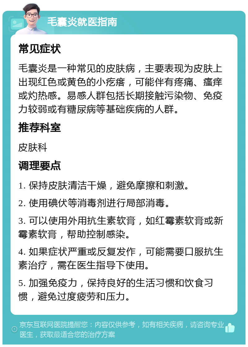 毛囊炎就医指南 常见症状 毛囊炎是一种常见的皮肤病，主要表现为皮肤上出现红色或黄色的小疙瘩，可能伴有疼痛、瘙痒或灼热感。易感人群包括长期接触污染物、免疫力较弱或有糖尿病等基础疾病的人群。 推荐科室 皮肤科 调理要点 1. 保持皮肤清洁干燥，避免摩擦和刺激。 2. 使用碘伏等消毒剂进行局部消毒。 3. 可以使用外用抗生素软膏，如红霉素软膏或新霉素软膏，帮助控制感染。 4. 如果症状严重或反复发作，可能需要口服抗生素治疗，需在医生指导下使用。 5. 加强免疫力，保持良好的生活习惯和饮食习惯，避免过度疲劳和压力。