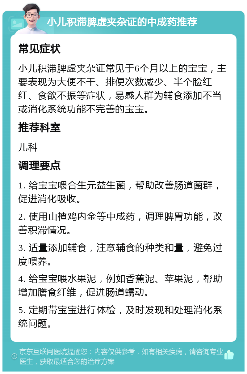 小儿积滞脾虚夹杂证的中成药推荐 常见症状 小儿积滞脾虚夹杂证常见于6个月以上的宝宝，主要表现为大便不干、排便次数减少、半个脸红红、食欲不振等症状，易感人群为辅食添加不当或消化系统功能不完善的宝宝。 推荐科室 儿科 调理要点 1. 给宝宝喂合生元益生菌，帮助改善肠道菌群，促进消化吸收。 2. 使用山楂鸡内金等中成药，调理脾胃功能，改善积滞情况。 3. 适量添加辅食，注意辅食的种类和量，避免过度喂养。 4. 给宝宝喂水果泥，例如香蕉泥、苹果泥，帮助增加膳食纤维，促进肠道蠕动。 5. 定期带宝宝进行体检，及时发现和处理消化系统问题。