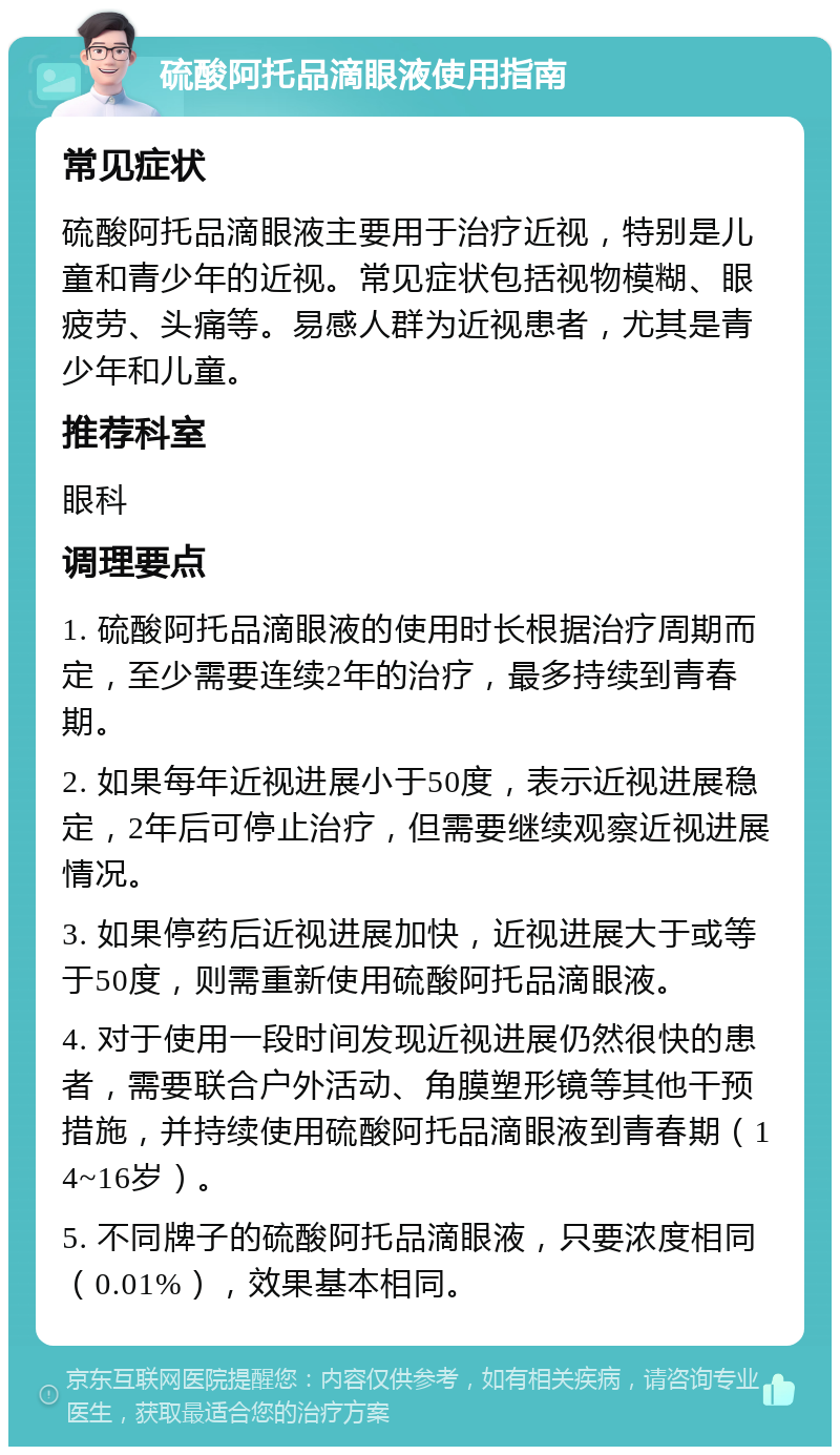 硫酸阿托品滴眼液使用指南 常见症状 硫酸阿托品滴眼液主要用于治疗近视，特别是儿童和青少年的近视。常见症状包括视物模糊、眼疲劳、头痛等。易感人群为近视患者，尤其是青少年和儿童。 推荐科室 眼科 调理要点 1. 硫酸阿托品滴眼液的使用时长根据治疗周期而定，至少需要连续2年的治疗，最多持续到青春期。 2. 如果每年近视进展小于50度，表示近视进展稳定，2年后可停止治疗，但需要继续观察近视进展情况。 3. 如果停药后近视进展加快，近视进展大于或等于50度，则需重新使用硫酸阿托品滴眼液。 4. 对于使用一段时间发现近视进展仍然很快的患者，需要联合户外活动、角膜塑形镜等其他干预措施，并持续使用硫酸阿托品滴眼液到青春期（14~16岁）。 5. 不同牌子的硫酸阿托品滴眼液，只要浓度相同（0.01%），效果基本相同。