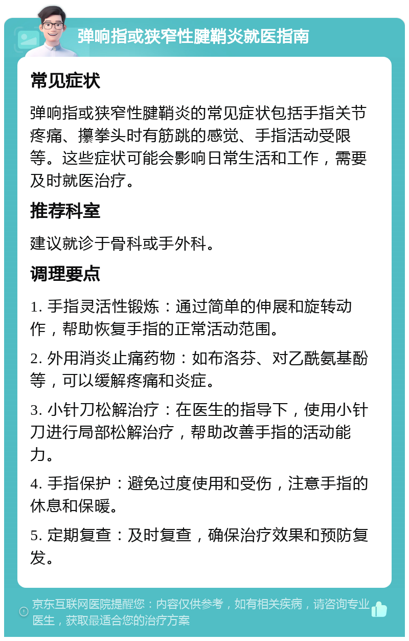 弹响指或狭窄性腱鞘炎就医指南 常见症状 弹响指或狭窄性腱鞘炎的常见症状包括手指关节疼痛、攥拳头时有筋跳的感觉、手指活动受限等。这些症状可能会影响日常生活和工作，需要及时就医治疗。 推荐科室 建议就诊于骨科或手外科。 调理要点 1. 手指灵活性锻炼：通过简单的伸展和旋转动作，帮助恢复手指的正常活动范围。 2. 外用消炎止痛药物：如布洛芬、对乙酰氨基酚等，可以缓解疼痛和炎症。 3. 小针刀松解治疗：在医生的指导下，使用小针刀进行局部松解治疗，帮助改善手指的活动能力。 4. 手指保护：避免过度使用和受伤，注意手指的休息和保暖。 5. 定期复查：及时复查，确保治疗效果和预防复发。