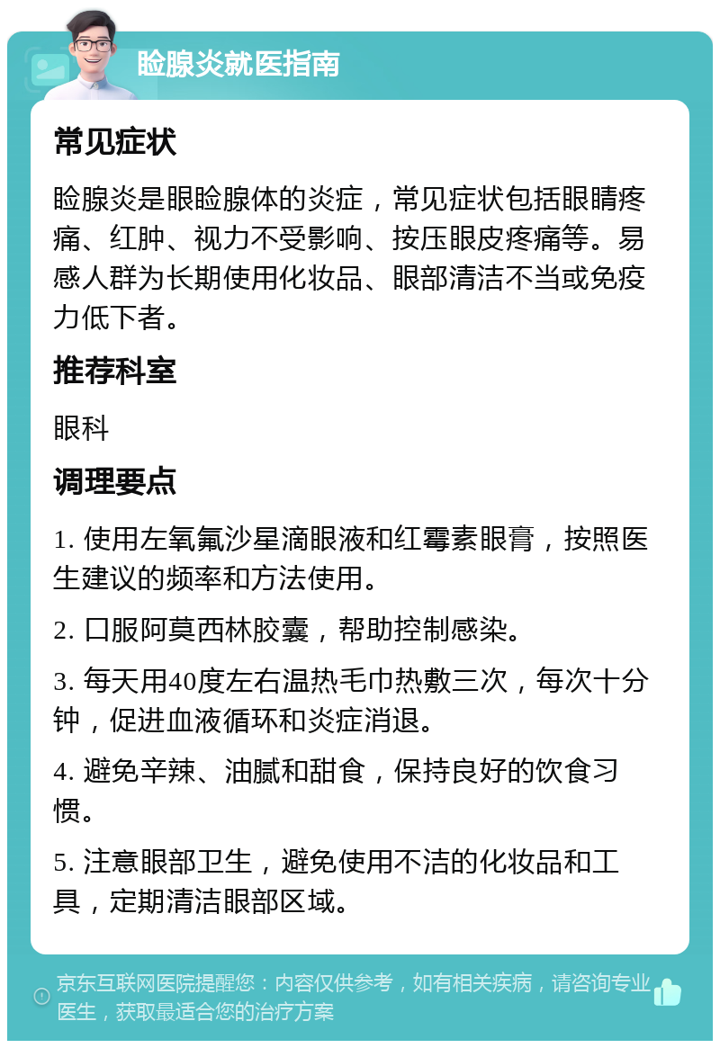 睑腺炎就医指南 常见症状 睑腺炎是眼睑腺体的炎症，常见症状包括眼睛疼痛、红肿、视力不受影响、按压眼皮疼痛等。易感人群为长期使用化妆品、眼部清洁不当或免疫力低下者。 推荐科室 眼科 调理要点 1. 使用左氧氟沙星滴眼液和红霉素眼膏，按照医生建议的频率和方法使用。 2. 口服阿莫西林胶囊，帮助控制感染。 3. 每天用40度左右温热毛巾热敷三次，每次十分钟，促进血液循环和炎症消退。 4. 避免辛辣、油腻和甜食，保持良好的饮食习惯。 5. 注意眼部卫生，避免使用不洁的化妆品和工具，定期清洁眼部区域。