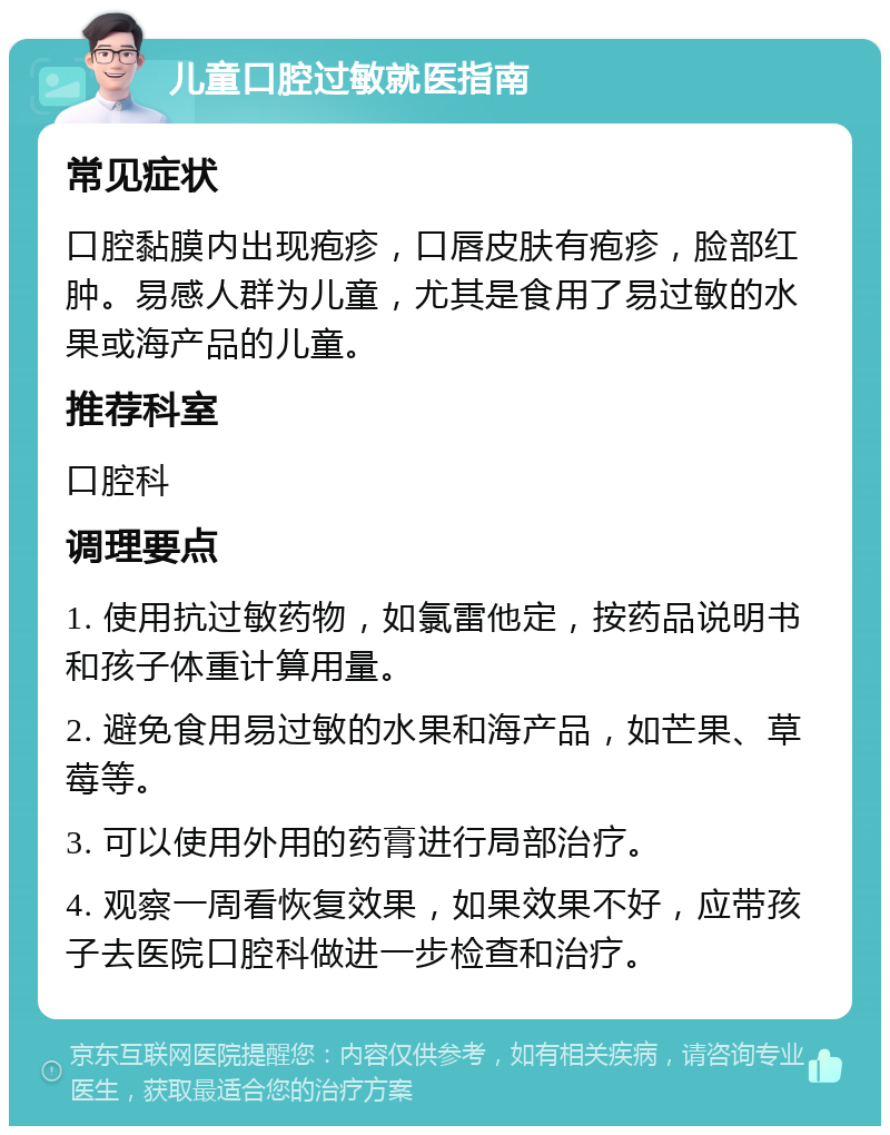 儿童口腔过敏就医指南 常见症状 口腔黏膜内出现疱疹，口唇皮肤有疱疹，脸部红肿。易感人群为儿童，尤其是食用了易过敏的水果或海产品的儿童。 推荐科室 口腔科 调理要点 1. 使用抗过敏药物，如氯雷他定，按药品说明书和孩子体重计算用量。 2. 避免食用易过敏的水果和海产品，如芒果、草莓等。 3. 可以使用外用的药膏进行局部治疗。 4. 观察一周看恢复效果，如果效果不好，应带孩子去医院口腔科做进一步检查和治疗。