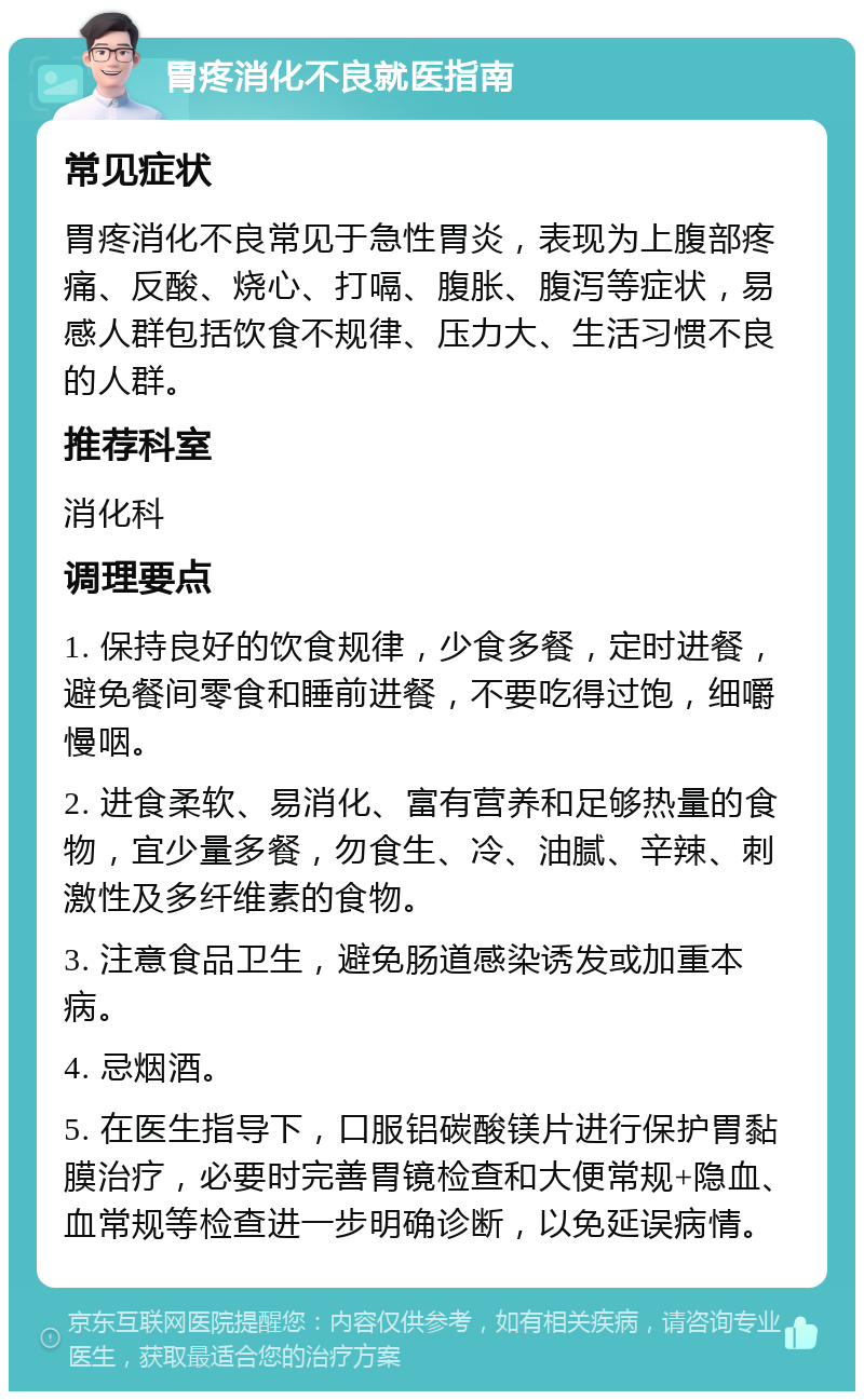 胃疼消化不良就医指南 常见症状 胃疼消化不良常见于急性胃炎，表现为上腹部疼痛、反酸、烧心、打嗝、腹胀、腹泻等症状，易感人群包括饮食不规律、压力大、生活习惯不良的人群。 推荐科室 消化科 调理要点 1. 保持良好的饮食规律，少食多餐，定时进餐，避免餐间零食和睡前进餐，不要吃得过饱，细嚼慢咽。 2. 进食柔软、易消化、富有营养和足够热量的食物，宜少量多餐，勿食生、冷、油腻、辛辣、刺激性及多纤维素的食物。 3. 注意食品卫生，避免肠道感染诱发或加重本病。 4. 忌烟酒。 5. 在医生指导下，口服铝碳酸镁片进行保护胃黏膜治疗，必要时完善胃镜检查和大便常规+隐血、血常规等检查进一步明确诊断，以免延误病情。