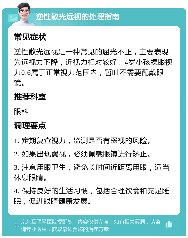 逆性散光远视的处理指南 常见症状 逆性散光远视是一种常见的屈光不正，主要表现为远视力下降，近视力相对较好。4岁小孩裸眼视力0.6属于正常视力范围内，暂时不需要配戴眼镜。 推荐科室 眼科 调理要点 1. 定期复查视力，监测是否有弱视的风险。 2. 如果出现弱视，必须佩戴眼镜进行矫正。 3. 注意用眼卫生，避免长时间近距离用眼，适当休息眼睛。 4. 保持良好的生活习惯，包括合理饮食和充足睡眠，促进眼睛健康发展。