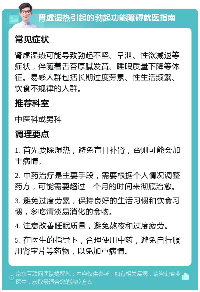 肾虚湿热引起的勃起功能障碍就医指南 常见症状 肾虚湿热可能导致勃起不坚、早泄、性欲减退等症状，伴随着舌苔厚腻发黄、睡眠质量下降等体征。易感人群包括长期过度劳累、性生活频繁、饮食不规律的人群。 推荐科室 中医科或男科 调理要点 1. 首先要除湿热，避免盲目补肾，否则可能会加重病情。 2. 中药治疗是主要手段，需要根据个人情况调整药方，可能需要超过一个月的时间来彻底治愈。 3. 避免过度劳累，保持良好的生活习惯和饮食习惯，多吃清淡易消化的食物。 4. 注意改善睡眠质量，避免熬夜和过度疲劳。 5. 在医生的指导下，合理使用中药，避免自行服用肾宝片等药物，以免加重病情。