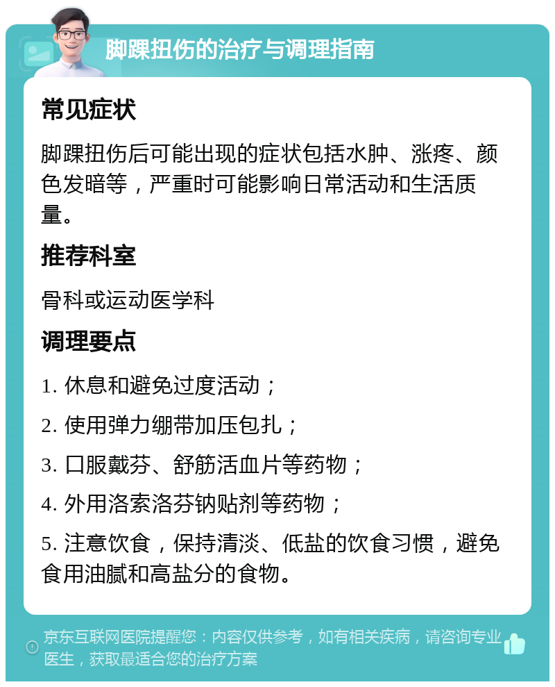 脚踝扭伤的治疗与调理指南 常见症状 脚踝扭伤后可能出现的症状包括水肿、涨疼、颜色发暗等，严重时可能影响日常活动和生活质量。 推荐科室 骨科或运动医学科 调理要点 1. 休息和避免过度活动； 2. 使用弹力绷带加压包扎； 3. 口服戴芬、舒筋活血片等药物； 4. 外用洛索洛芬钠贴剂等药物； 5. 注意饮食，保持清淡、低盐的饮食习惯，避免食用油腻和高盐分的食物。