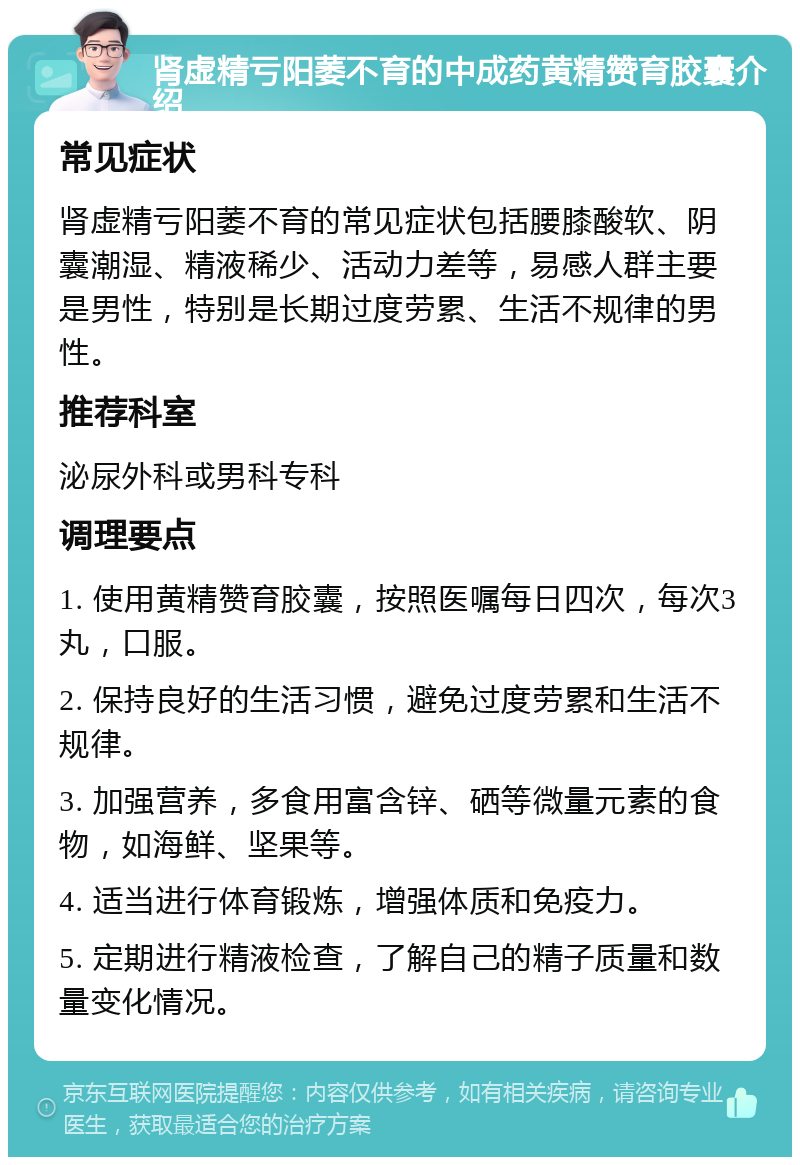 肾虚精亏阳萎不育的中成药黄精赞育胶囊介绍 常见症状 肾虚精亏阳萎不育的常见症状包括腰膝酸软、阴囊潮湿、精液稀少、活动力差等，易感人群主要是男性，特别是长期过度劳累、生活不规律的男性。 推荐科室 泌尿外科或男科专科 调理要点 1. 使用黄精赞育胶囊，按照医嘱每日四次，每次3丸，口服。 2. 保持良好的生活习惯，避免过度劳累和生活不规律。 3. 加强营养，多食用富含锌、硒等微量元素的食物，如海鲜、坚果等。 4. 适当进行体育锻炼，增强体质和免疫力。 5. 定期进行精液检查，了解自己的精子质量和数量变化情况。