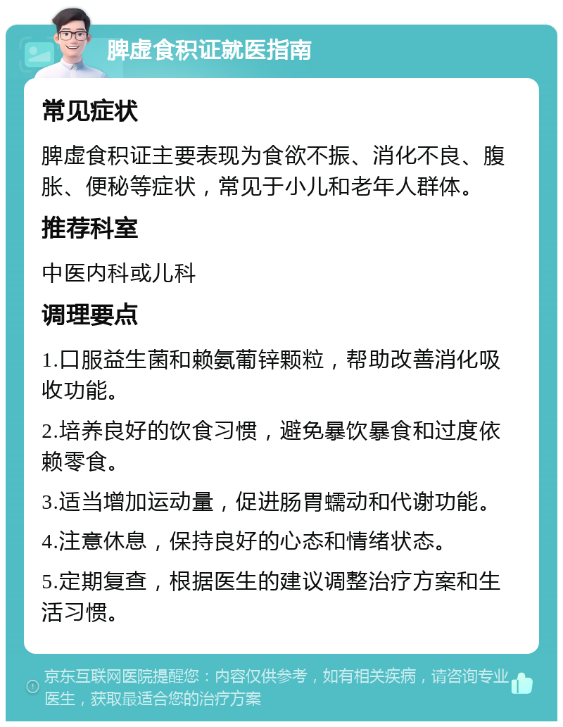 脾虚食积证就医指南 常见症状 脾虚食积证主要表现为食欲不振、消化不良、腹胀、便秘等症状，常见于小儿和老年人群体。 推荐科室 中医内科或儿科 调理要点 1.口服益生菌和赖氨葡锌颗粒，帮助改善消化吸收功能。 2.培养良好的饮食习惯，避免暴饮暴食和过度依赖零食。 3.适当增加运动量，促进肠胃蠕动和代谢功能。 4.注意休息，保持良好的心态和情绪状态。 5.定期复查，根据医生的建议调整治疗方案和生活习惯。