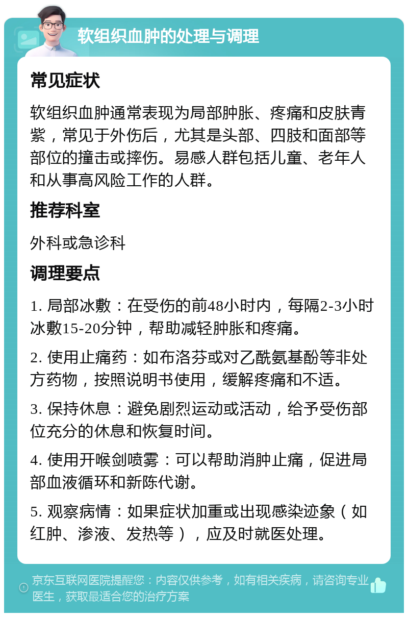 软组织血肿的处理与调理 常见症状 软组织血肿通常表现为局部肿胀、疼痛和皮肤青紫，常见于外伤后，尤其是头部、四肢和面部等部位的撞击或摔伤。易感人群包括儿童、老年人和从事高风险工作的人群。 推荐科室 外科或急诊科 调理要点 1. 局部冰敷：在受伤的前48小时内，每隔2-3小时冰敷15-20分钟，帮助减轻肿胀和疼痛。 2. 使用止痛药：如布洛芬或对乙酰氨基酚等非处方药物，按照说明书使用，缓解疼痛和不适。 3. 保持休息：避免剧烈运动或活动，给予受伤部位充分的休息和恢复时间。 4. 使用开喉剑喷雾：可以帮助消肿止痛，促进局部血液循环和新陈代谢。 5. 观察病情：如果症状加重或出现感染迹象（如红肿、渗液、发热等），应及时就医处理。