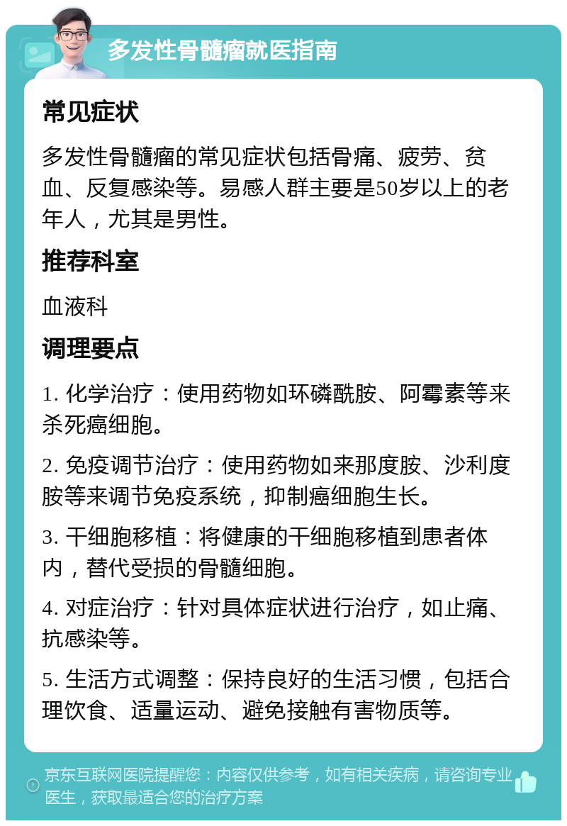 多发性骨髓瘤就医指南 常见症状 多发性骨髓瘤的常见症状包括骨痛、疲劳、贫血、反复感染等。易感人群主要是50岁以上的老年人，尤其是男性。 推荐科室 血液科 调理要点 1. 化学治疗：使用药物如环磷酰胺、阿霉素等来杀死癌细胞。 2. 免疫调节治疗：使用药物如来那度胺、沙利度胺等来调节免疫系统，抑制癌细胞生长。 3. 干细胞移植：将健康的干细胞移植到患者体内，替代受损的骨髓细胞。 4. 对症治疗：针对具体症状进行治疗，如止痛、抗感染等。 5. 生活方式调整：保持良好的生活习惯，包括合理饮食、适量运动、避免接触有害物质等。