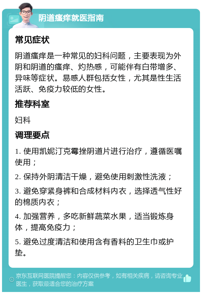 阴道瘙痒就医指南 常见症状 阴道瘙痒是一种常见的妇科问题，主要表现为外阴和阴道的瘙痒、灼热感，可能伴有白带增多、异味等症状。易感人群包括女性，尤其是性生活活跃、免疫力较低的女性。 推荐科室 妇科 调理要点 1. 使用凯妮汀克霉挫阴道片进行治疗，遵循医嘱使用； 2. 保持外阴清洁干燥，避免使用刺激性洗液； 3. 避免穿紧身裤和合成材料内衣，选择透气性好的棉质内衣； 4. 加强营养，多吃新鲜蔬菜水果，适当锻炼身体，提高免疫力； 5. 避免过度清洁和使用含有香料的卫生巾或护垫。