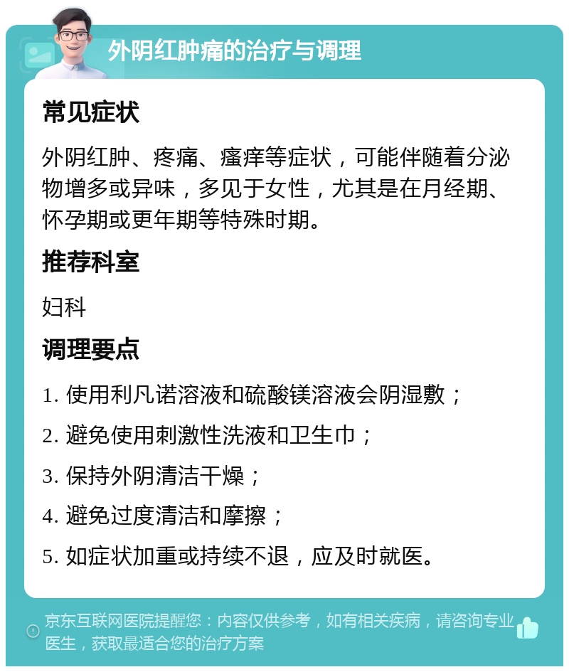 外阴红肿痛的治疗与调理 常见症状 外阴红肿、疼痛、瘙痒等症状，可能伴随着分泌物增多或异味，多见于女性，尤其是在月经期、怀孕期或更年期等特殊时期。 推荐科室 妇科 调理要点 1. 使用利凡诺溶液和硫酸镁溶液会阴湿敷； 2. 避免使用刺激性洗液和卫生巾； 3. 保持外阴清洁干燥； 4. 避免过度清洁和摩擦； 5. 如症状加重或持续不退，应及时就医。