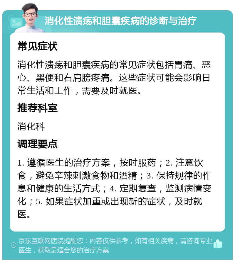 消化性溃疡和胆囊疾病的诊断与治疗 常见症状 消化性溃疡和胆囊疾病的常见症状包括胃痛、恶心、黑便和右肩膀疼痛。这些症状可能会影响日常生活和工作，需要及时就医。 推荐科室 消化科 调理要点 1. 遵循医生的治疗方案，按时服药；2. 注意饮食，避免辛辣刺激食物和酒精；3. 保持规律的作息和健康的生活方式；4. 定期复查，监测病情变化；5. 如果症状加重或出现新的症状，及时就医。